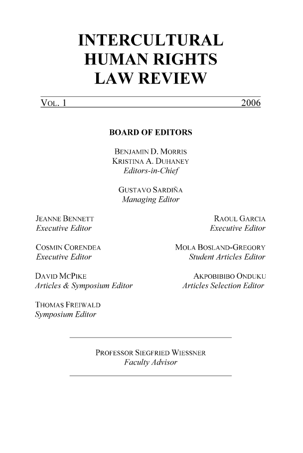 handle is hein.journals/ichuman1 and id is 1 raw text is: INTERCULTURAL
HUMAN RIGHTS
LAW REVIEW

BOARD OF EDITORS
BENJAMIN D. MORRIS
KRISTINA A. DUHANEY
Editors-in-Chief
GUSTAVO SARDI&A
Managing Editor

JEANNE BENNETT
Executive Editor

RAOUL GARCIA
Executive Editor

COSMIN CORENDEA
Executive Editor
DAVID MCPIKE
Articles & Symposium Editor

MOLA BOSLAND-GREGORY
Student Articles Editor
AKPOBIBIBO ONDUKU
Articles Selection Editor

THOMAS FREIWALD
Symposium Editor
PROFESSOR SIEGFRIED WIESSNER
Faculty Advisor

VOL. 1

2006


