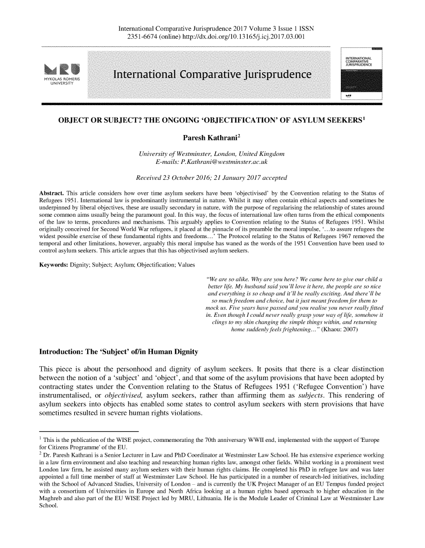 handle is hein.journals/icjuris3 and id is 1 raw text is: 


                           International Comparative Jurisprudence 2017 Volume 3 Issue 1 ISSN
                              2351-6674 (online) http://dx.doi.org/10.13165/j.icj.2017.03.001





                         International Comparative Jurisprudence





       OBJECT OR SUBJECT? THE ONGOING 'OBJECTIFICATION' OF ASYLUM SEEKERS1

                                                 Paresh Kathrani2

                                  University of Westminster, London, United Kingdom
                                        E-mails: P.Kathrani@westminster.ac.uk

                                 Received 23 October 2016; 21 January 2017 accepted

Abstract. This article considers how over time asylum seekers have been 'objectivised' by the Convention relating to the Status of
Refugees 1951. International law is predominantly instrumental in nature. Whilst it may often contain ethical aspects and sometimes be
underpinned by liberal objectives, these are usually secondary in nature, with the purpose of regularising the relationship of states around
some common aims usually being the paramount goal. In this way, the focus of international law often turns from the ethical components
of the law to terms, procedures and mechanisms. This arguably applies to Convention relating to the Status of Refugees 1951. Whilst
originally conceived for Second World War refugees, it placed at the pinnacle of its preamble the moral impulse, '...to assure refugees the
widest possible exercise of these fundamental rights and freedoms...' The Protocol relating to the Status of Refugees 1967 removed the
temporal and other limitations, however, arguably this moral impulse has waned as the words of the 1951 Convention have been used to
control asylum seekers. This article argues that this has objectivised asylum seekers.

Keywords: Dignity; Subject; Asylum; Objectification; Values

                                                         We are so alike. Why are you here? We came here to give our child a
                                                         better life. My husband said you'll love it here, the people are so nice
                                                         and everything is so cheap and it'll be really exciting. And there'll be
                                                           so much freedom and choice, but it just meant freedom for them to
                                                         mock us. Five years have passed and you realise you never really fitted
                                                         in. Even though I could never really grasp your way of life, somehow it
                                                           clings to my skin changing the simple things within, and returning
                                                                 home suddenly feels frightening... (Khaou: 2007)


Introduction: The 'Subject' of/in Human Dignity

This piece is about the personhood and dignity of asylum seekers. It posits that there is a clear distinction
between the notion of a 'subject' and 'object', and that some of the asylum provisions that have been adopted by
contracting states under the Convention relating to the Status of Refugees 1951 ('Refugee Convention') have
instrumentalised, or objectivised, asylum seekers, rather than affirming them as subjects. This rendering of
asylum seekers into objects has enabled some states to control asylum seekers with stern provisions that have
sometimes resulted in severe human rights violations.



1 This is the publication of the WISE project, commemorating the 70th anniversary WWII end, implemented with the support of 'Europe
for Citizens Programme' of the EU.
2 Dr. Paresh Kathrani is a Senior Lecturer in Law and PhD Coordinator at Westminster Law School. He has extensive experience working
in a law firm environment and also teaching and researching human rights law, amongst other fields. Whilst working in a prominent west
London law firm, he assisted many asylum seekers with their human rights claims. He completed his PhD in refugee law and was later
appointed a full time member of staff at Westminster Law School. He has participated in a number of research-led initiatives, including
with the School of Advanced Studies, University of London  and is currently the UK Project Manager of an EU Tempus funded project
with a consortium of Universities in Europe and North Africa looking at a human rights based approach to higher education in the
Maghreb and also part of the EU WISE Project led by MRU, Lithuania. He is the Module Leader of Criminal Law at Westminster Law
School.


