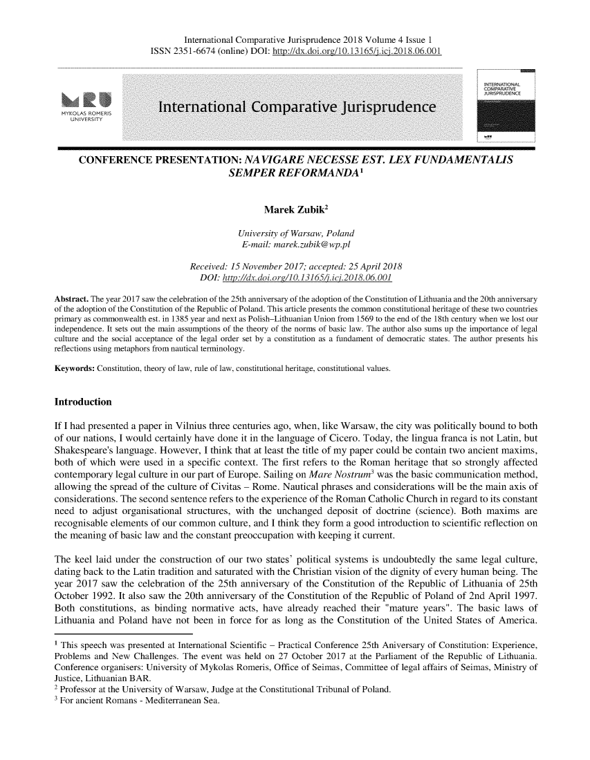 handle is hein.journals/icjuris4 and id is 1 raw text is: 

                             International Comparative Jurisprudence 2018 Volume 4 Issue 1
                      ISSN 2351-6674 (online) DOI: htrn://dx.doi.org/10.13165/jiici.2018.06.001




          AS            International Com-parative Jurisprudence



      CONFERENCE PRESENTATION: NA VIGARE NECESSE EST. LEX FUNDAMENTALIS
                                       SEMPER REFORMANDA1


                                               Marek Zubik2

                                          University (?f Warsaw, Poland
                                          E-mail: marek.zubik@wp.pl

                               Received: 15 November 2017; accepted: 25 April 2018
                                 DOP http://dx.doi.org/10.131651'.i2018.06.001

Abstract. The year 2017 saw the celebration of the 25th anniversary of the adoption of the Constitution of Lithuania and the 20th anniversary
of the adoption of the Constitution of the Republic of Poland. This article presents the common constitutional heritage of these two countries
primary as commonwealth est. in 1385 year and next as Polish-Lithuanian Union from 1569 to the end of the 18th century when we lost our
independence. It sets out the main assumptions of the theory of the norms of basic law. The author also sums up the importance of legal
culture and the social acceptance of the legal order set by a constitution as a fundament of democratic states. The author presents his
reflections using metaphors from nautical terminology.

Keywords: Constitution, theory of law, rule of law, constitutional heritage, constitutional values.


Introduction

If I had presented a paper in Vilnius three centuries ago, when, like Warsaw, the city was politically bound to both
of our nations, I would certainly have done it in the language of Cicero. Today, the lingua franca is not Latin, but
Shakespeare's language. However, I think that at least the title of my paper could be contain two ancient maxims,
both of which were used in a specific context. The first refers to the Roman heritage that so strongly affected
contemporary legal culture in our part of Europe. Sailing on Mare Nostrum3 was the basic communication method,
allowing the spread of the culture of Civitas - Rome. Nautical phrases and considerations will be the main axis of
considerations. The second sentence refers to the experience of the Roman Catholic Church in regard to its constant
need to adjust organisational structures, with the unchanged deposit of doctrine (science). Both maxims are
recognisable elements of our common culture, and I think they form a good introduction to scientific reflection on
the meaning of basic law and the constant preoccupation with keeping it current.

The keel laid under the construction of our two states' political systems is undoubtedly the same legal culture,
dating back to the Latin tradition and saturated with the Christian vision of the dignity of every human being. The
year 2017 saw the celebration of the 25th anniversary of the Constitution of the Republic of Lithuania of 25th
October 1992. It also saw the 20th anniversary of the Constitution of the Republic of Poland of 2nd April 1997.
Both constitutions, as binding normative acts, have already reached their mature years. The basic laws of
Lithuania and Poland have not been in force for as long as the Constitution of the United States of America.

1 This speech was presented at International Scientific - Practical Conference 25th Aniversary of Constitution: Experience,
Problems and New Challenges. The event was held on 27 October 2017 at the Parliament of the Republic of Lithuania.
Conference organisers: University of Mykolas Romeris, Office of Seimas, Committee of legal affairs of Seimas, Ministry of
Justice, Lithuanian BAR.
2 Professor at the University of Warsaw, Judge at the Constitutional Tribunal of Poland.
' For ancient Romans - Mediterranean Sea.


