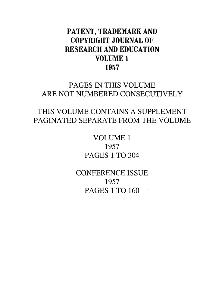 handle is hein.journals/idea1 and id is 1 raw text is: PATENT, TRADEMARK ANDCOPYRIGHT JOURNAL OFRESEARCH AND EDUCATIONVOLUME 11957PAGES IN THIS VOLUMEARE NOT NUMBERED CONSECUTIVELYTHIS VOLUME CONTAINS A SUPPLEMENTPAGINATED SEPARATE FROM THE VOLUMEVOLUME 11957PAGES 1 TO 304CONFERENCE ISSUE1957PAGES 1 TO 160
