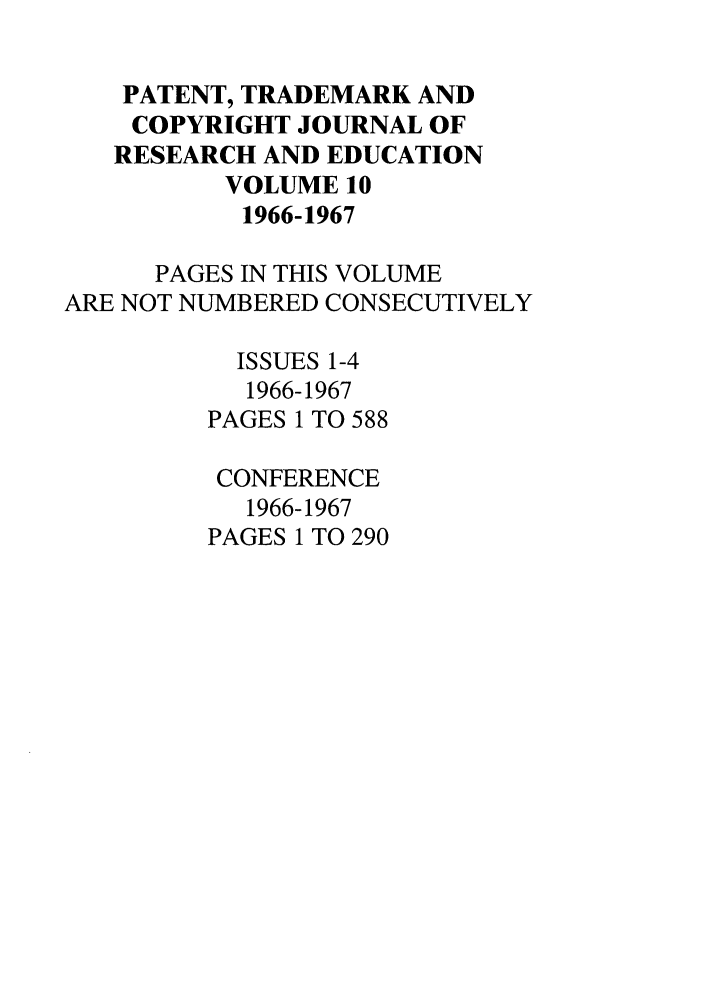 handle is hein.journals/idea10 and id is 1 raw text is: PATENT, TRADEMARK ANDCOPYRIGHT JOURNAL OFRESEARCH AND EDUCATIONVOLUME 101966-1967PAGES IN THIS VOLUMEARE NOT NUMBERED CONSECUTIVELYISSUES 1-41966-1967PAGES 1 TO 588CONFERENCE1966-1967PAGES 1 TO 290