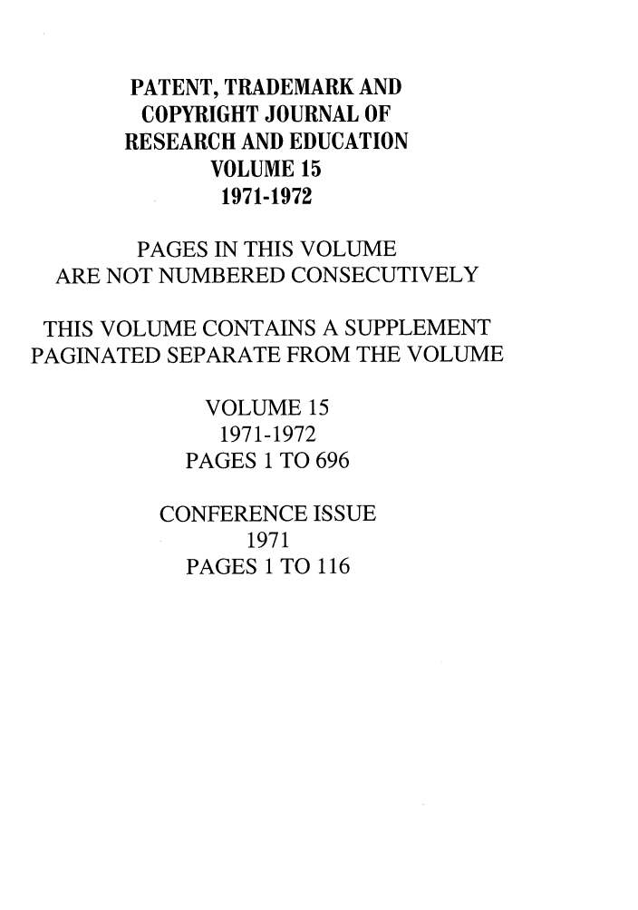 handle is hein.journals/idea15 and id is 1 raw text is: PATENT, TRADEMARK ANDCOPYRIGHT JOURNAL OFRESEARCH AND EDUCATIONVOLUME 151971-1972PAGES IN THIS VOLUMEARE NOT NUMBERED CONSECUTIVELYTHIS VOLUME CONTAINS A SUPPLEMENTPAGINATED SEPARATE FROM THE VOLUMEVOLUME 151971-1972PAGES 1 TO 696CONFERENCE ISSUE1971PAGES 1 TO 116