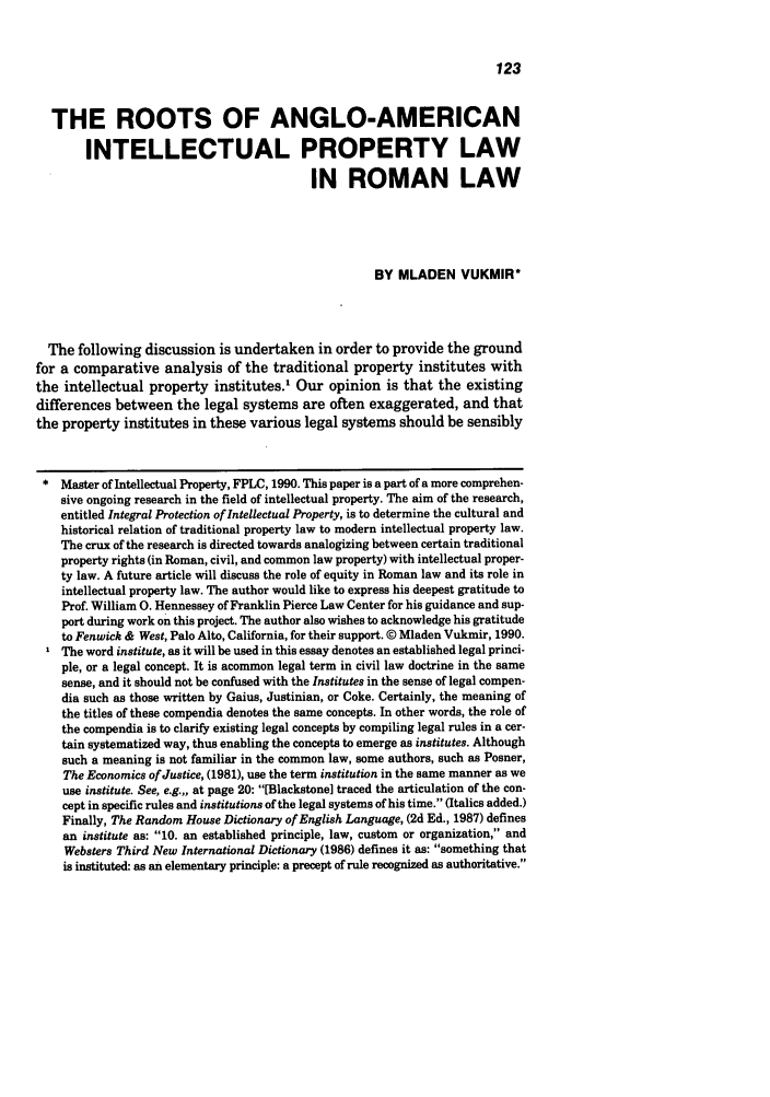 handle is hein.journals/idea32 and id is 133 raw text is: THE ROOTS OF ANGLO-AMERICANINTELLECTUAL PROPERTY LAWIN ROMAN LAWBY MLADEN VUKMIR*The following discussion is undertaken in order to provide the groundfor a comparative analysis of the traditional property institutes withthe intellectual property institutes.' Our opinion is that the existingdifferences between the legal systems are often exaggerated, and thatthe property institutes in these various legal systems should be sensiblyMaster of Intellectual Property, FPLC, 1990. This paper is a part of a more comprehen-sive ongoing research in the field of intellectual property. The aim of the research,entitled Integral Protection of Intellectual Property, is to determine the cultural andhistorical relation of traditional property law to modern intellectual property law.The crux of the research is directed towards analogizing between certain traditionalproperty rights (in Roman, civil, and common law property) with intellectual proper-ty law. A future article will discuss the role of equity in Roman law and its role inintellectual property law. The author would like to express his deepest gratitude toProf. William 0. Hennessey of Franklin Pierce Law Center for his guidance and sup-port during work on this project. The author also wishes to acknowledge his gratitudeto Fenwick & West, Palo Alto, California, for their support. © Mladen Vukmir, 1990.The word institute, as it will be used in this essay denotes an established legal princi-ple, or a legal concept. It is acommon legal term in civil law doctrine in the samesense, and it should not be confused with the Institutes in the sense of legal compen-dia such as those written by Gaius, Justinian, or Coke. Certainly, the meaning ofthe titles of these compendia denotes the same concepts. In other words, the role ofthe compendia is to clarify existing legal concepts by compiling legal rules in a cer-tain systematized way, thus enabling the concepts to emerge as institutes. Althoughsuch a meaning is not familiar in the common law, some authors, such as Posner,The Economics of Justice, (1981), use the term institution in the same manner as weuse institute. See, e.g.,, at page 20: [Blackstone] traced the articulation of the con-cept in specific rules and institutions of the legal systems of his time. (Italics added.)Finally, The Random House Dictionary of English Language, (2d Ed., 1987) definesan institute as: 10. an established principle, law, custom or organization, andWebsters Third New International Dictionary (1986) defines it as: something thatis instituted: as an elementary principle: a precept of rule recognized as authoritative.