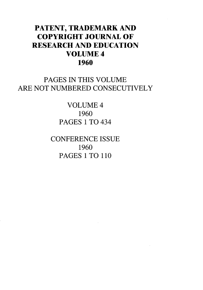 handle is hein.journals/idea4 and id is 1 raw text is: PATENT, TRADEMARK ANDCOPYRIGHT JOURNAL OFRESEARCH AND EDUCATIONVOLUME 41960PAGES IN THIS VOLUMEARE NOT NUMBERED CONSECUTIVELYVOLUME 41960PAGES 1 TO 434CONFERENCE ISSUE1960PAGES 1 TO 110