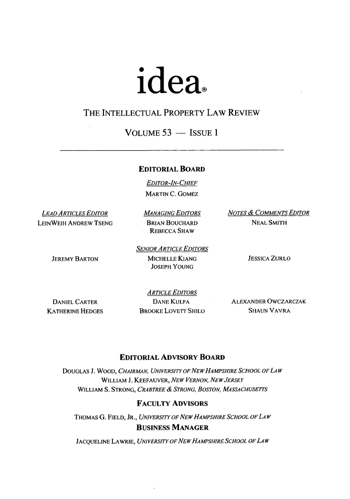 handle is hein.journals/idea53 and id is 1 raw text is: idea®THE INTELLECTUAL PROPERTY LAW REVIEWVOLUME 53 - IssuE 1LEAD ARTICLES EDITORLEINWEIH ANDREW TSENGJEREMY BARTONDANIEL CARTERKATHERINE HEDGESEDITORIAL BOARDEDITOR-IN-CHIEFMARTIN C. GOMEZMANAGING EDITORSBRIAN BOUCHARDREBECCA SHAWSENIOR ARTICLE EDITORSMICHELLE KIANGJOSEPH YOUNGARTICLE EDITORSDANE KULPABROOKE LOvETr SHILONOTES & COMMENTS EDITORNEAL SMITHJESSICA ZURLOALEXANDER OWCZARCZAKSHAUN VAVRAEDITORIAL ADVISORY BOARDDOUGLAS J. WOOD, CHAIRMAN, UNIVERSITYOFNEWHAMPSHIRE SCHOOL OF LA WWILLIAM J. KEEFAUVER, NEW VERNON, NEWJERSEYWILLIAM S. STRONG, CRABTREE & STRONG, BOSTON, MASSACHUSETTSFACULTY ADVISORSTHOMAS G. FIELD, JR., UNIVERSITY OF NEWHAMPSHIRE SCHOOL OFLA WBUSINESS MANAGERJACQUELINE LAWRIE, UNIVERSITY OF NEW HA MPSH!RE SCHOOL OF LA W