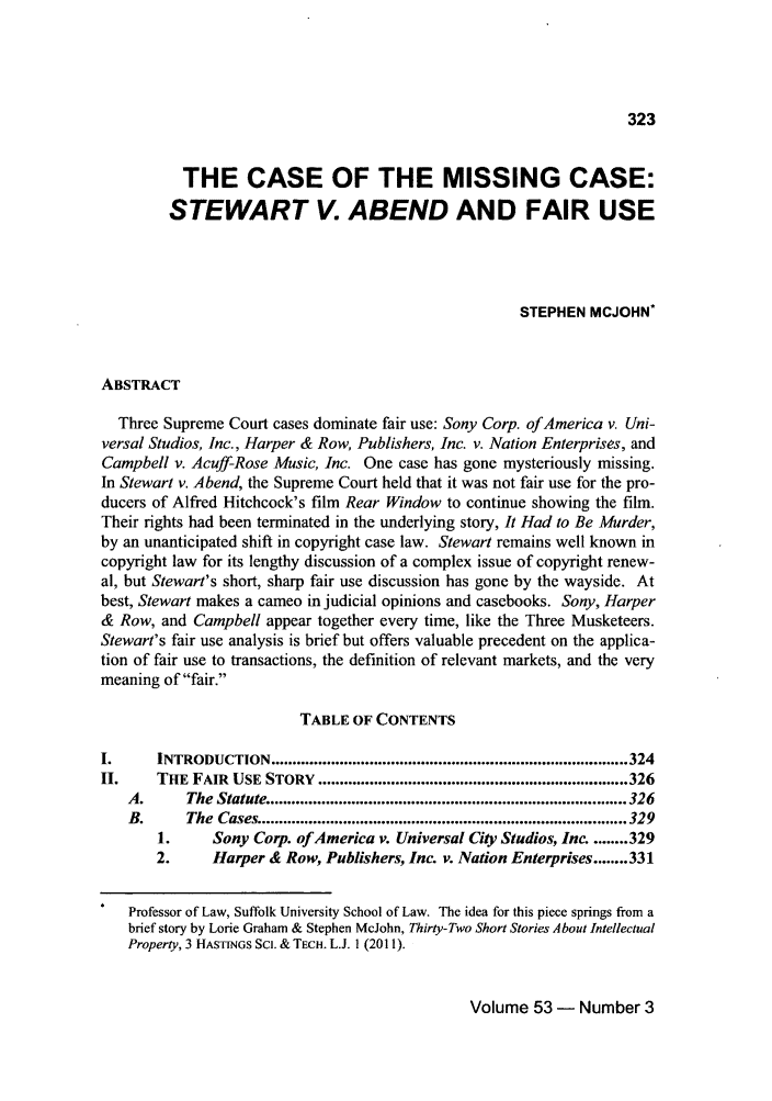 handle is hein.journals/idea53 and id is 341 raw text is: 323

THE CASE OF THE MISSING CASE:
STEWART V. ABEND AND FAIR USE
STEPHEN MCJOHN*
ABSTRACT
Three Supreme Court cases dominate fair use: Sony Corp. of America v. Uni-
versal Studios, Inc., Harper & Row, Publishers, Inc. v. Nation Enterprises, and
Campbell v. Acuff-Rose Music, Inc. One case has gone mysteriously missing.
In Stewart v. Abend, the Supreme Court held that it was not fair use for the pro-
ducers of Alfred Hitchcock's film Rear Window to continue showing the film.
Their rights had been terminated in the underlying story, It Had to Be Murder,
by an unanticipated shift in copyright case law. Stewart remains well known in
copyright law for its lengthy discussion of a complex issue of copyright renew-
al, but Stewart's short, sharp fair use discussion has gone by the wayside. At
best, Stewart makes a cameo in judicial opinions and casebooks. Sony, Harper
& Row, and Campbell appear together every time, like the Three Musketeers.
Stewart's fair use analysis is brief but offers valuable precedent on the applica-
tion of fair use to transactions, the definition of relevant markets, and the very
meaning of fair.
TABLE OF CONTENTS
I.     INTRODUCTION ................................................................................... 324
II.    THE  FAIR  USE STORY  ........................................................................ 326
A.      The Statute ................................................................................... 326
B.      The  Cases ..................................................................................... 329
1.     Sony Corp. of America v. Universal City Studios, Inc. ........ 329
2.     Harper & Row, Publishers, Inc. v. Nation Enterprises ........ 331
Professor of Law, Suffolk University School of Law. The idea for this piece springs from a
brief story by Lorie Graham & Stephen McJohn, Thirty-Two Short Stories About Intellectual
Property, 3 HASTINGS Scl. & TECH. L.J. 1 (2011).

Volume 53 - Number 3



