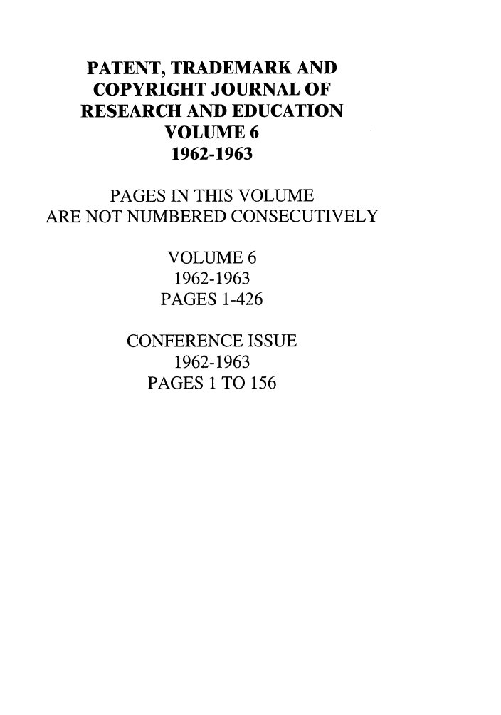 handle is hein.journals/idea6 and id is 1 raw text is: PATENT, TRADEMARK ANDCOPYRIGHT JOURNAL OFRESEARCH AND EDUCATIONVOLUME 61962-1963PAGES IN THIS VOLUMEARE NOT NUMBERED CONSECUTIVELYVOLUME 61962-1963PAGES 1-426CONFERENCE ISSUE1962-1963PAGES 1 TO 156