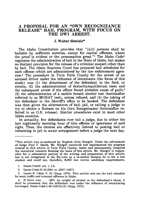 handle is hein.journals/idlr13 and id is 95 raw text is: A PROPOSAL FOR AN OWN RECOGNIZANCE
RELEASE BAIL PROGRAM, WITH FOCUS ON
THE DWI ARREST.
J. Walter Sinclair*
The Idaho Constitution provides that [a]ll persons shall be
bailable by sufficient sureties, except for capital offenses, where
the proof is evident or the presumption great.1 The Idaho Code2
regulates the administration of bail in the State of Idaho, but makes
no distinct provision for the release of a criminal suspect other than
by bail. The Idaho Supreme Court has prepared bail schedules for
each offense which are administered by the law enforcement agen-
cies.3 The procedure in Twin Falls County for the arrest of an
accused driver under the influence of intoxicants (the focus of this
study) was (1) the detainment of the defendant in the field, or
streets, (2) the administration of dexterity/equilibrium tests and
the subsequent arrest if the officer found probable cause of guilt,4
(3) the administration of a mobile breath alcohol test (hereinafter
referred to as MOBAT test), unless refused, and (4) the taking of
the defendant to the Sheriffs office to be booked. The defendant
was then given the alternatives of bail, jail, or calling a judge to
try to obtain a Release on his Own Recognizance (hereinafter re-
ferred to as O.R. release). Similar procedures exist in most other
Idaho counties.
In actuality, few defendants ever call a judge, due to either the
late night/early morning hour of this offense or ignorance of said
right. Thus, the choices are effectively limited to posting bail or
remaining in jail to await arraignment before a judge the next day.
*This article was co-authored by Stephen Jerry Sturgill. Under the advisement
of Judge Paul T. Smith, Mr. Sturgill conceived and implemented the program
treated in this article in Twin Falls County, Idaho and subsequently compiled
the statistical research forming the basis of this article. Mr. Sturgill is respon-
sible for a substantial portion of the writing and preparation of this article,
but is not recognized in the By-Line as a co-author because he is not a law
student and could not, therefore, fulfill law review candidacy requirements.
1. IDAHO CONST. art. 1, § 6.
2. IDAHO CODE §§ 19-2901 to -2937 (1967).
3. IDAHO R. CRIM. P. 32 (Supp. 1976). This section sets out the bail schedule
for most traffic and criminal offenses in Idaho.
4. If there was . . . . 08% by weight of alcohol in the defendant's blood, it
shall be presumed that the defendant was under the influence of intoxicating
beverages. IDAHO CODE § 49-1102(b)(2) (Supp. 1975).


