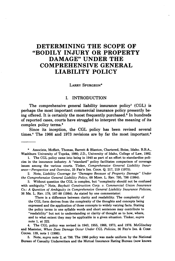 handle is hein.journals/idlr23 and id is 387 raw text is: DETERMINING THE SCOPE OF
BODILY INJURY OR PROPERTY
DAMAGE UNDER THE
COMPREHENSIVE GENERAL
LIABILITY POLICY
LARRY SPURGEON*
I. INTRODUCTION
The comprehensive general liability insurance policy' (CGL) is
perhaps the most important commercial insurance policy presently be-
ing offered. It is certainly the most frequently purchased.2 In hundreds
of reported cases, courts have struggled to interpret the meaning of its
complex policy terms.3
Since its inception, the CGL policy has been revised several
times. The 1966 and 1973 revisions are by far the most important.8
* Associate, Moffatt, Thomas, Barrett & Blanton, Chartered, Boise, Idaho. B.B.A.,
Washburn University of Topeka, 1980; J.D., University of Idaho, College of Law, 1982.
1. The CGL policy came into being in 1940 as part of an effort to standardize poli-
cies in the insurance industry. A standard policy facilitates comparison of coverage
issues among the various courts. Tinker, Comprehensive General Liability Insur-
ance-Perspective and Overview, 25 FED'N INS. COUN. Q. 217, 219 (1975).
2. Note, Liability Coverage for Damages Because of Property Damage Under
the Comprehensive General Liability Policy, 68 MINN. L. REV. 795, 798 (1984).
3. Without question the CGL is complex, but complexity should not be confused
with ambiguity. Note, Baybutt Construction Corp. v. Commercial Union Insurance
Co.: A Question of Ambiguity in Comprehensive General Liability Insurance Policies,
36 ME. L. REv. 179, 187-88 (1984). As stated by one commentator:
There is a difference between clarity and readability. The complexity of
the CGL form derives from the complexity of the thoughts and concepts being
expressed and the application of those concepts to widely varying facts. Stating
the policy terms in one syllable words and short sentences may contribute to
readability but not to understanding or clarity of thought as to how, where,
and to what extent they may be applicable in a given situation. Tinker, supra
note 1, at 222.
4. The CGL policy was revised in 1943, 1955, 1966, 1973, and 1976. McGlinchey
and Masinter, When Does Damage Occur Under CGL Policies, 36 FED'N INS. & CORP.
COUNS. 139, note 1 (1986).
5. Note, supra note 2, at 798. The 1966 policy was made uniform by the National
Bureau of Casualty Underwriters and the Mutual Insurance Rating Bureau (now known


