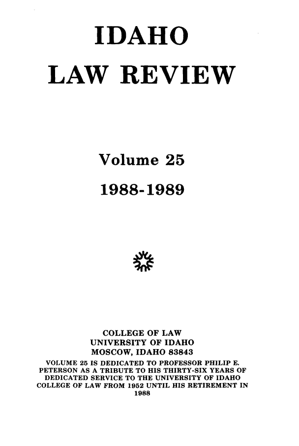 handle is hein.journals/idlr25 and id is 1 raw text is: IDAHOLAW REVIEWVolume 251988-1989COLLEGE OF LAWUNIVERSITY OF IDAHOMOSCOW, IDAHO 83843VOLUME 25 IS DEDICATED TO PROFESSOR PHILIP E.PETERSON AS A TRIBUTE TO HIS THIRTY-SIX YEARS OFDEDICATED SERVICE TO THE UNIVERSITY OF IDAHOCOLLEGE OF LAW FROM 1952 UNTIL HIS RETIREMENT IN1988