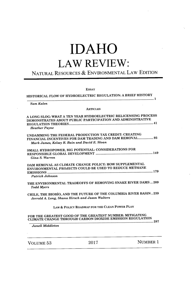 handle is hein.journals/idlr53 and id is 1 raw text is:                    IDAHO              LAW REVIEW:  NATURAL   RESOURCES   & ENVIRONMENTAL LAw EDITION                         ESSAYHISTORICAL FLOW OF HYDROELECTRIC REGULATION: A BRIEF HISTORY............................................................................................................... 1  Sam Kalen                          ARTICLESA LONG SLOG: WHAT A TEN YEAR HYDROELECTRIC RELICENSING PROCESSDEMONSTRATES ABOUT PUBLIC PARTICIPATION AND ADMINISTRATIVEREGULATION THEORIES.......................................................................................  41  Heather PayneUNDAMMING THE FEDERAL PRODUCTION TAX CREDIT: CREATINGFINANCIAL INCENTIVES FOR DAM TRADING AND DAM REMOVAL.............93  Mark James, Kelsey R. Bain and David E. SloanSMALL HYDROPOWER, BIG POTENTIAL: CONSIDERATIONS FORRESPONSIBLE GLOBAL DEVELOPMENT ................................................................149  Gina S. WarrenDAM REMOVAL AS CLIMATE CHANGE POLICY: HOW SUPPLEMENTALENVIRONMENTAL PROJECTS COULD BE USED TO REDUCE METHANEE M ISSIO N S .......................................................................................................................179  Patrick JohnsonTHE ENVIRONMENTAL TRADEOFFS OF REMOVING SNAKE RIVER DAMS ... 209  Todd MyersCHILE, THE BIOBiO, AND THE FUTURE OF THE COLUMBIA RIVER BASIN.. 239  Jerrold A. Long, Shana Hirsch and Jason Walters           LAW & POLICY ROADMAP FOR THE CLEAN POWER PLAN FOR THE GREATEST GOOD OF THE GREATEST NUMBER: MITIGATING CLIMATE CHANGE THROUGH CARBON DIOXIDE EMISSION REGULATION ....................................................................................................   287 Janell Middleton VOLUME  53                2017                 NUMBER  1
