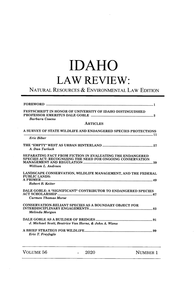 handle is hein.journals/idlr56 and id is 1 raw text is:                    IDAHO              LAW REVIEW:   NATURAL   RESOURCES  &  ENVIRONMENTAL   LAW   EDITIONFOREWORD  .....................................................................................................................1FESTSCHRIFT IN HONOR OF UNIVERSITY OF IDAHO DISTINGUISHEDPROFESSOR EMERITUS DALE GOBLE ....................................................................3   Barbara Cosens                          ARTICLESA SURVEY OF STATE WILDLIFE AND ENDANGERED SPECIES PROTECTIONS.............................................................................................................................................11   Eric BiberTHE EMPTY WEST AS URBAN HINTERLAND .......................................................27   A. Dan TarlockSEPARATING FACT FROM FICTION IN EVALUATING THE ENDANGEREDSPECIES ACT: RECOGNIZING THE NEED FOR ONGOING CONSERVATIONMANAGEMENT AND REGULATION ...................................................................... 39   William L. AndreenLANDSCAPE CONSERVATION, WILDLIFE MANAGEMENT, AND THE FEDERALPUBLIC LANDS:A PRIMER..........................................................................................................................49   Robert B. KeiterDALE GOBLE: A SIGNIFICANT CONTRIBUTOR TO ENDANGERED SPECIESACT SCHOLARSHIP........................................................................................................67   Carmen Thomas MorseCONSERVATION-RELIANT SPECIES AS A BOUNDARY OBJECT FORINTERDISCIPLINARY ENGAGEMENTS.....................................................................83   Melinda MorganDALE GOBLE AS A BUILDER OF BRIDGES ..............................................................91   J. Michael Scott, Beatrice Van Horne, & John A. WiensA BRIEF STRATEGY FOR WILDLIFE ..................................................................... 99   Eric T. FreyfogleVOLUME  56             -  2020                 NUMBER  1