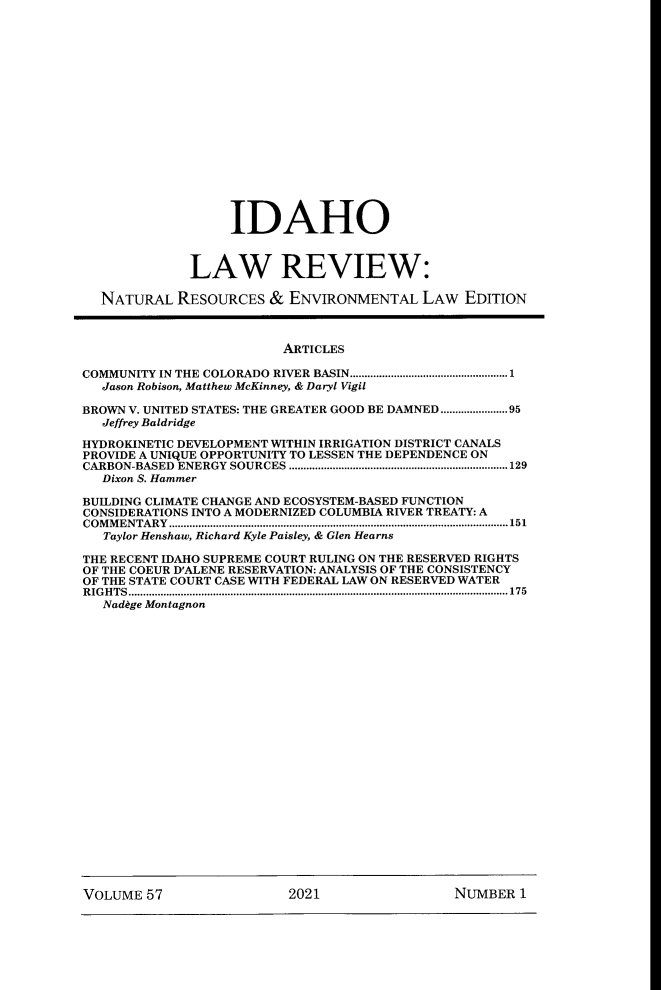 handle is hein.journals/idlr57 and id is 1 raw text is: IDAHOLAW REVIEW:NATURAL RESOURCES & ENVIRONMENTAL LAW EDITIONARTICLESCOMMUNITY IN THE COLORADO RIVER BASIN......................................................1Jason Robison, Matthew McKinney, & Daryl VigilBROWN V. UNITED STATES: THE GREATER GOOD BE DAMNED .......................95Jeffrey BaldridgeHYDROKINETIC DEVELOPMENT WITHIN IRRIGATION DISTRICT CANALSPROVIDE A UNIQUE OPPORTUNITY TO LESSEN THE DEPENDENCE ONCARBON-BASED ENERGY SOURCES ...........................................................................129Dixon S. HammerBUILDING CLIMATE CHANGE AND ECOSYSTEM-BASED FUNCTIONCONSIDERATIONS INTO A MODERNIZED COLUMBIA RIVER TREATY: ACOMMENTARY....................................................................................................................151Taylor Henshaw, Richard Kyle Paisley, & Glen HearnsTHE RECENT IDAHO SUPREME COURT RULING ON THE RESERVED RIGHTSOF THE COEUR D'ALENE RESERVATION: ANALYSIS OF THE CONSISTENCYOF THE STATE COURT CASE WITH FEDERAL LAW ON RESERVED WATERRIGHTS..................................................................................................................................175Nad~ge MontagnonVOLUME 57                2021                NUMBER 1
