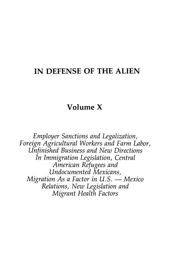 handle is hein.journals/idotaproc10 and id is 1 raw text is: IN DEFENSE OF THE ALIENVolume XEmployer Sanctions and Legalization,Foreign Agricultural Workers and Farm Labor,Unfinished Business and New DirectionsIn Immigration Legislation, CentralAmerican Refugees andUndocumented Mexicans,Migration As a Factor in U.S. - MexicoRelations, New Legislation andMigrant Health Factors