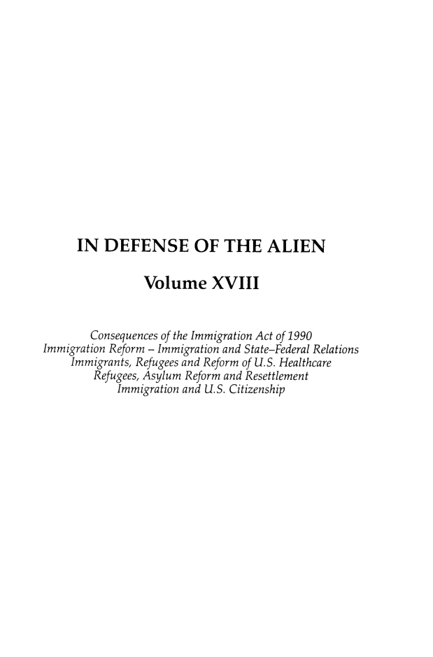 handle is hein.journals/idotaproc18 and id is 1 raw text is: IN DEFENSE OF THE ALIENVolume XVIIIConsequences of the Immigration Act of 1990Immigration Reform - Immigration and State-Federal RelationsImmigrants, Refugees and Reform of U.S. HealthcareRefugees, Asylum Reform and ResettlementImmigration and U.S. Citizenship