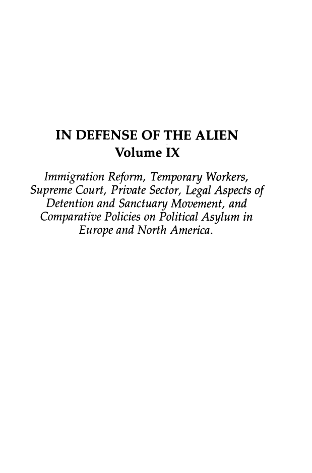 handle is hein.journals/idotaproc9 and id is 1 raw text is: IN DEFENSE OF THE ALIENVolume IXImmigration Reform, Temporary Workers,Supreme Court, Private Sector, Legal Aspects ofDetention and Sanctuary Movement, andComparative Policies on Political Asylum inEurope and North America.