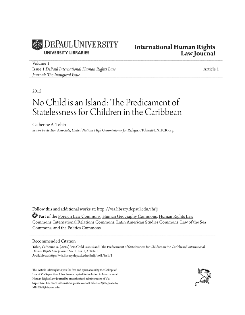 handle is hein.journals/ihrlj1 and id is 1 raw text is: 








DEPAULUNIVERSITY
UNIVERSITY   LIBRARIES


International Human Rights
                       LawJournal


Volume  1
Issue 1 DePaul International Human Rights Law
Journal: The Inaugural Issue


2015


No Child is an Island: The Predicament of

Statelessness for Children in the Caribbean

Catherine A. Tobin
Senior Protection Associate, United Nations High Commissioner for Refugees, Tobin(d)UNHCR.org

















Follow this and additional works at: http://via.ibrary.depaul.edu/ihrlj


Article 1


&  Part of the Foreign Law Commons, Human  Geography Commons,   Human  Rights Law
Commons,   International Relations Commons, Latin American Studies Commons, Law of the Sea
Commons,   and the Politics Commons


Recommended Citation
Tobin, Catherine A. (2015) No Child is an Island: The Predicament of Statelessness for Children in the Caribbean, International
Human Rights Law Journal: Vol. 1: Iss. 1, Article 1.
Available at: http://via.1ibrary.depaul.edu/ihrlj/voll/issl/1


This Article is brought to you for free and open access by the College of
Law at Via Sapientiae. It has been accepted for inclusion in International
Human Rights LawJournal by an authorized administrator ofVia
Sapientiae. For more information, please contact mbernal2@depaul.edu,
MHESS8@depaul.edu.


