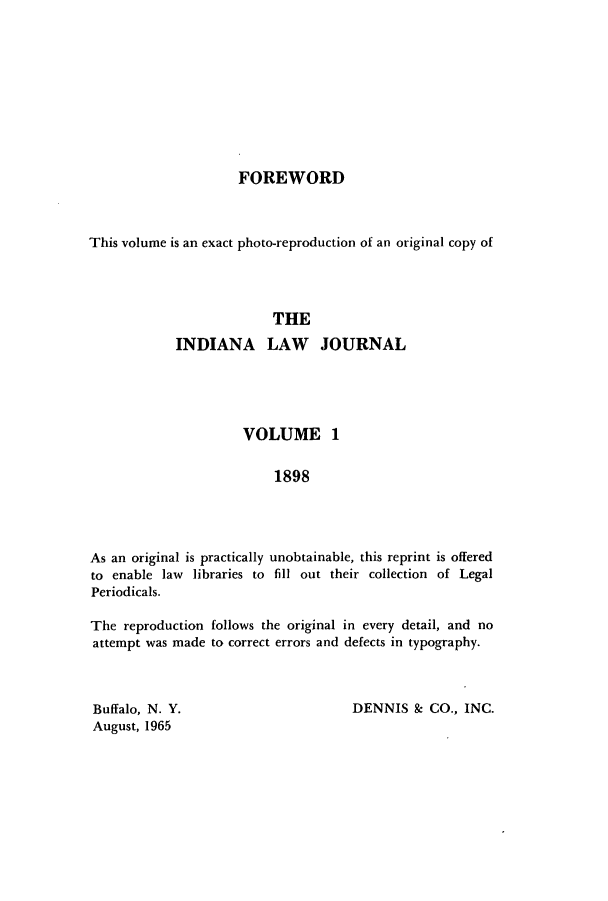 handle is hein.journals/iiandlwj1 and id is 1 raw text is: FOREWORDThis volume is an exact photo-reproduction of an original copy ofTHEINDIANA LAW JOURNALVOLUME 11898As an original is practically unobtainable, this reprint is offeredto enable law libraries to fill out their collection of LegalPeriodicals.The reproduction follows the original in every detail, and noattempt was made to correct errors and defects in typography.Buffalo, N. Y.                         DENNIS & CO., INC.August, 1965