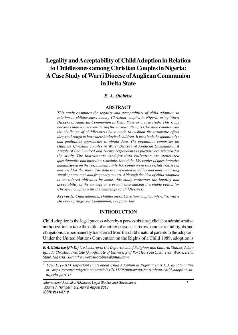 handle is hein.journals/ijalsg7 and id is 1 raw text is:   Legality and Acceptability of Child Adoption in Relation    to Childlessness among Christian Couples in Nigeria:  A  Case   Study of Warri Diocese of Anglican Communion                               in  Delta   State                                 E. A. Otobrise                                 ABSTRACT        This study examines the legality and acceptability of child adoption in        relation to childlessness among Christian couples in Nigeria using Warri        Diocese of Anglican Communion in Delta State as a case study. This study        becomes imperative considering the various attempts Christian couples with        the challenge of childlessness have made to cushion the traumatic effect        they go through to have their biological children. It uses both the quantitative        and qualitative approaches to obtain data. The population comprises all        childless Christian couples in Warri Diocese of Anglican Communion. A        sample of one hundred and twenty respondents is purposively selected for        the study. The instruments used for data collection are structured        questionnaire and interview schedule. Out of the 120 copies of questionnaire        administered on the respondents, only 100 copies were successfully retrieved        and used for the study. The data are presented in tables and analysed using        simple percentage andfrequency counts. Although the idea of child adoption        is considered oblivious by some, this study enthrones the legality and        acceptability of the concept on a prominence making it a viable option for        Christian couples with the challenge of childlessness.        Keywords: Child adoption, childlessness, Christian couples, infertility, Warri        Diocese of Anglican Communion, adoption law                               INTRODUCTIONChild adoption is the legal process whereby a person obtains judicial or administrativeauthorization to take the child of another person as his own and parental rights andobligations are permanently transferred from the child's natural parents to the adopter'.Under  the United Nations  Convention  on the Rights of a Child 1989, adoption isE. A. Otobrise (Ph.D.) is a Lecturer in the Department ofReligious and Cultural Studies, AdamIgbudu Christian Institute (An Affiliate of University of Port Harcourt), Emevor, Warri, DeltaState, Nigeria. E-mail: avwerosuotobise@gmail.com.  Ufeli E. (2015). Important Facts about Child Adoption in Nigeria: Part 1. Available online  at: https://connectnigeria.com/articles/2015/08/important-facts-about-child-adoption-in-  nigeria-part-1/International Journal of Advanced Legal Studies and GovernanceVolume 7, Number 1 & 2, April & August 2018ISSN: 2141-6710