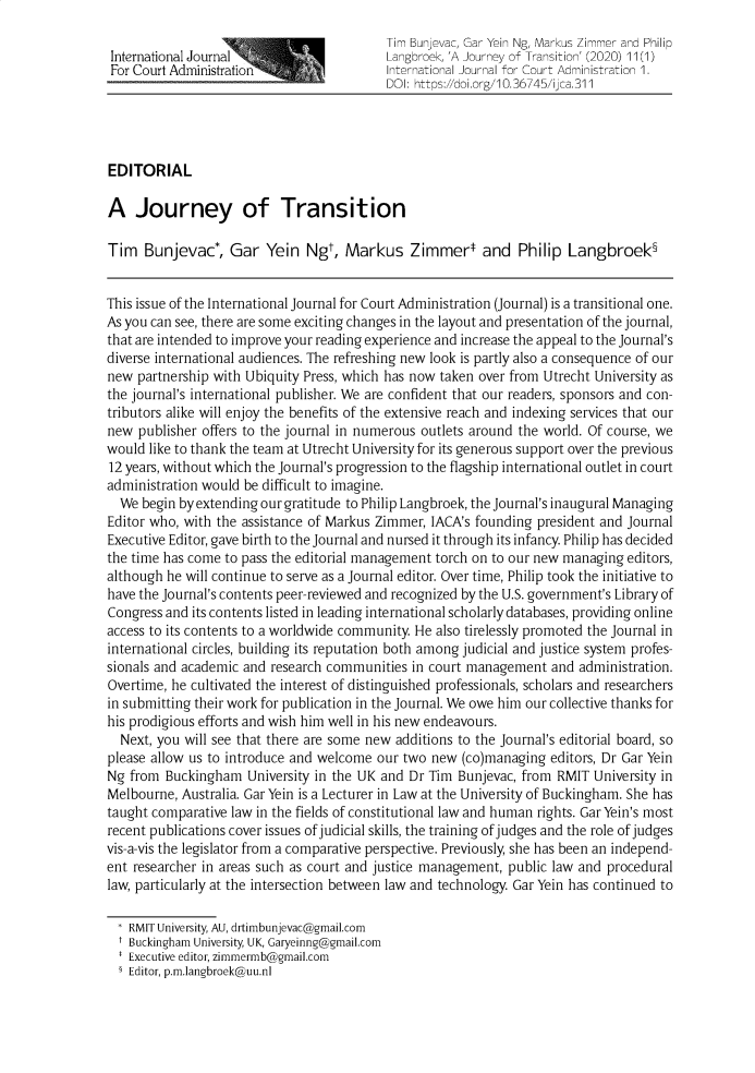 handle is hein.journals/ijca11 and id is 1 raw text is:                                           Tim Bunjevac, Gar Yein Ng, Markus Zimmer and Philip International Journal                    Langbroek, 'A Journey of Transition' (2020) 11(1) For Court Administration                 International Journal for Court Administration 1.                                          DOI: https://doi.org/10.36745/ijca.311EDITORIALA   Journey of TransitionTim   Bunjevac*,   Gar  Yein  Ngt,  Markus Zimmer* and Philip Langbroek§This issue of the International Journal for Court Administration (Journal) is a transitional one.As you can see, there are some exciting changes in the layout and presentation of the journal,that are intended to improve your reading experience and increase the appeal to the Journal'sdiverse international audiences. The refreshing new look is partly also a consequence of ournew  partnership with Ubiquity Press, which has now taken over from Utrecht University asthe journal's international publisher. We are confident that our readers, sponsors and con-tributors alike will enjoy the benefits of the extensive reach and indexing services that ournew  publisher offers to the journal in numerous outlets around the world. Of course, wewould like to thank the team at Utrecht University for its generous support over the previous12 years, without which the Journal's progression to the flagship international outlet in courtadministration would be difficult to imagine.  We begin by extending our gratitude to Philip Langbroek, the Journal's inaugural ManagingEditor who, with the assistance of Markus Zimmer, IACA's founding president and JournalExecutive Editor, gave birth to the Journal and nursed it through its infancy. Philip has decidedthe time has come to pass the editorial management torch on to our new managing editors,although he will continue to serve as a Journal editor. Over time, Philip took the initiative tohave the Journal's contents peer-reviewed and recognized by the U.S. government's Library ofCongress and its contents listed in leading international scholarly databases, providing onlineaccess to its contents to a worldwide community. He also tirelessly promoted the Journal ininternational circles, building its reputation both among judicial and justice system profes-sionals and academic and research communities in court management  and administration.Overtime, he cultivated the interest of distinguished professionals, scholars and researchersin submitting their work for publication in the Journal. We owe him our collective thanks forhis prodigious efforts and wish him well in his new endeavours.  Next, you will see that there are some new additions to the Journal's editorial board, soplease allow us to introduce and welcome our two new  (co)managing editors, Dr Gar YeinNg  from Buckingham  University in the UK and Dr Tim Bunjevac, from RMIT  University inMelbourne, Australia. Gar Yein is a Lecturer in Law at the University of Buckingham. She hastaught comparative law in the fields of constitutional law and human rights. Gar Yein's mostrecent publications cover issues of judicial skills, the training of judges and the role of judgesvis-a-vis the legislator from a comparative perspective. Previously, she has been an independ-ent researcher in areas such as court and justice management, public law and procedurallaw, particularly at the intersection between law and technology. Gar Yein has continued to  * RMIT University, AU, drtimbunjevac@gmail.com  t Buckingham University, UK, Garyeinng@gmail.com  * Executive editor, zimmermb@gmail.com  § Editor, p.m.langbroek@uu.nl