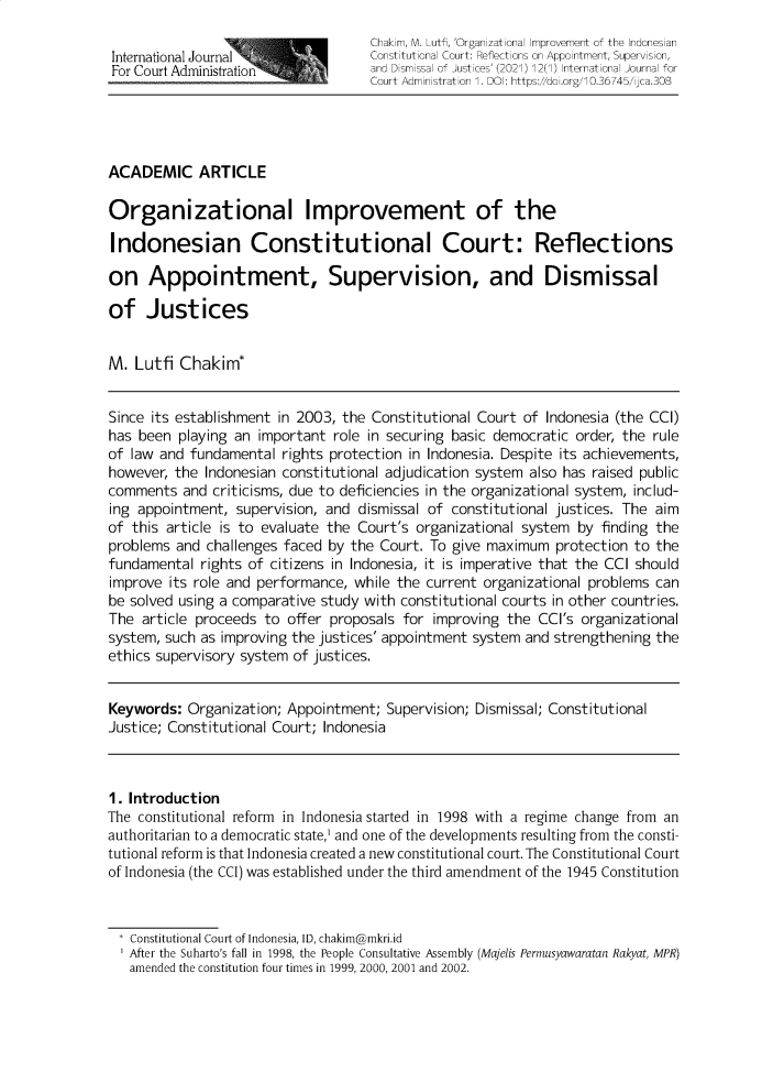 handle is hein.journals/ijca12 and id is 1 raw text is: Chakim, M. Lutfi, 'Organzational Improvement of the IndonesianInternational Journal            Constitutional Court: Reflections on Appointment, Supervision,For Court Administration         and Dismissal of Justices' (2021) 12(l> International Journal forCourt Administration 1. DOI: https://doi.org/10.36745/ijca.308ACADEMIC ARTICLEOrganizational Improvement of theIndonesian Constitutional Court: Reflectionson Appointment, Supervision, and Dismissalof JusticesM. Lutfi Chakim*Since its establishment in 2003, the Constitutional Court of Indonesia (the CCI)has been playing an important role in securing basic democratic order, the ruleof law and fundamental rights protection in Indonesia. Despite its achievements,however, the Indonesian constitutional adjudication system also has raised publiccomments and criticisms, due to deficiencies in the organizational system, includ-ing appointment, supervision, and dismissal of constitutional justices. The aimof this article is to evaluate the Court's organizational system by finding theproblems and challenges faced by the Court. To give maximum protection to thefundamental rights of citizens in Indonesia, it is imperative that the CCI shouldimprove its role and performance, while the current organizational problems canbe solved using a comparative study with constitutional courts in other countries.The article proceeds to offer proposals for improving the CCI's organizationalsystem, such as improving the justices' appointment system and strengthening theethics supervisory system of justices.Keywords: Organization; Appointment; Supervision; Dismissal; ConstitutionalJustice; Constitutional Court; Indonesia1. IntroductionThe constitutional reform in Indonesia started in 1998 with a regime change from anauthoritarian to a democratic state,' and one of the developments resulting from the consti-tutional reform is that Indonesia created a new constitutional court. The Constitutional Courtof Indonesia (the CCI) was established under the third amendment of the 1945 Constitution* Constitutional Court of Indonesia, ID, chakim@mkri.idAfter the Suharto's fall in 1998, the People Consultative Assembly (Majelis Permusyawaratan Rakyat, MPR)amended the constitution four times in 1999, 2000, 2001 and 2002.