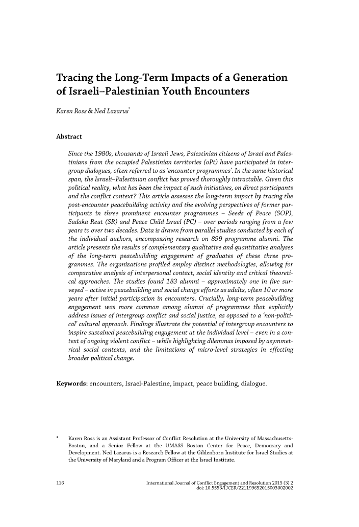 handle is hein.journals/ijconfer3 and id is 122 raw text is: 








Tracing the Long-Term Impacts of a Generation

of Israeli-Palestinian Youth Encounters

Karen Ross & Ned Lazarus*


Abstract

    Since the 1980s, thousands of Israeli Jews, Palestinian citizens of Israel and Pales-
    tinians from the occupied Palestinian territories (oPt) have participated in inter-
    group dialogues, often referred to as 'encounter programmes'. In the same historical
    span, the Israeli-Palestinian conflict has proved thoroughly intractable. Given this
    political reality, what has been the impact of such initiatives, on direct participants
    and the conflict context? This article assesses the long-term impact by tracing the
    post-encounter peacebuilding activity and the evolving perspectives of former par-
    ticipants in three prominent encounter programmes - Seeds of Peace (SOP),
    Sadaka Reut (SR) and Peace Child Israel (PC) - over periods ranging from a few
    years to over two decades. Data is drawn from parallel studies conducted by each of
    the individual authors, encompassing research on 899 programme alumni. The
    article presents the results of complementary qualitative and quantitative analyses
    of the long-term peacebuilding engagement of graduates of these three pro-
    grammes. The organizations profiled employ distinct methodologies, allowing for
    comparative analysis of interpersonal contact, social identity and critical theoreti-
    cal approaches. The studies found 183 alumni - approximately one in five sur-
    veyed - active in peacebuilding and social change efforts as adults, often 10 or more
    years after initial participation in encounters. Crucially, long-term peacebuilding
    engagement was more common among alumni of programmes that explicitly
    address issues of intergroup conflict and social justice, as opposed to a 'non-politi-
    cal' cultural approach. Findings illustrate the potential of intergroup encounters to
    inspire sustained peacebuilding engagement at the individual level - even in a con-
    text of ongoing violent conflict - while highlighting dilemmas imposed by asymmet-
    rical social contexts, and the limitations of micro-level strategies in effecting
    broader political change.


Keywords: encounters, Israel-Palestine, impact, peace building, dialogue.






    Karen Ross is an Assistant Professor of Conflict Resolution at the University of Massachusetts-
    Boston, and a Senior Fellow at the UMASS Boston Center for Peace, Democracy and
    Development. Ned Lazarus is a Research Fellow at the Gildenhorn Institute for Israel Studies at
    the University of Maryland and a Program Officer at the Israel Institute.


116                            International Journal of Conflict Engagement and Resolution 2015 (3) 2
                                                 doi: 10.5553/IJCER/221199652015003002002


