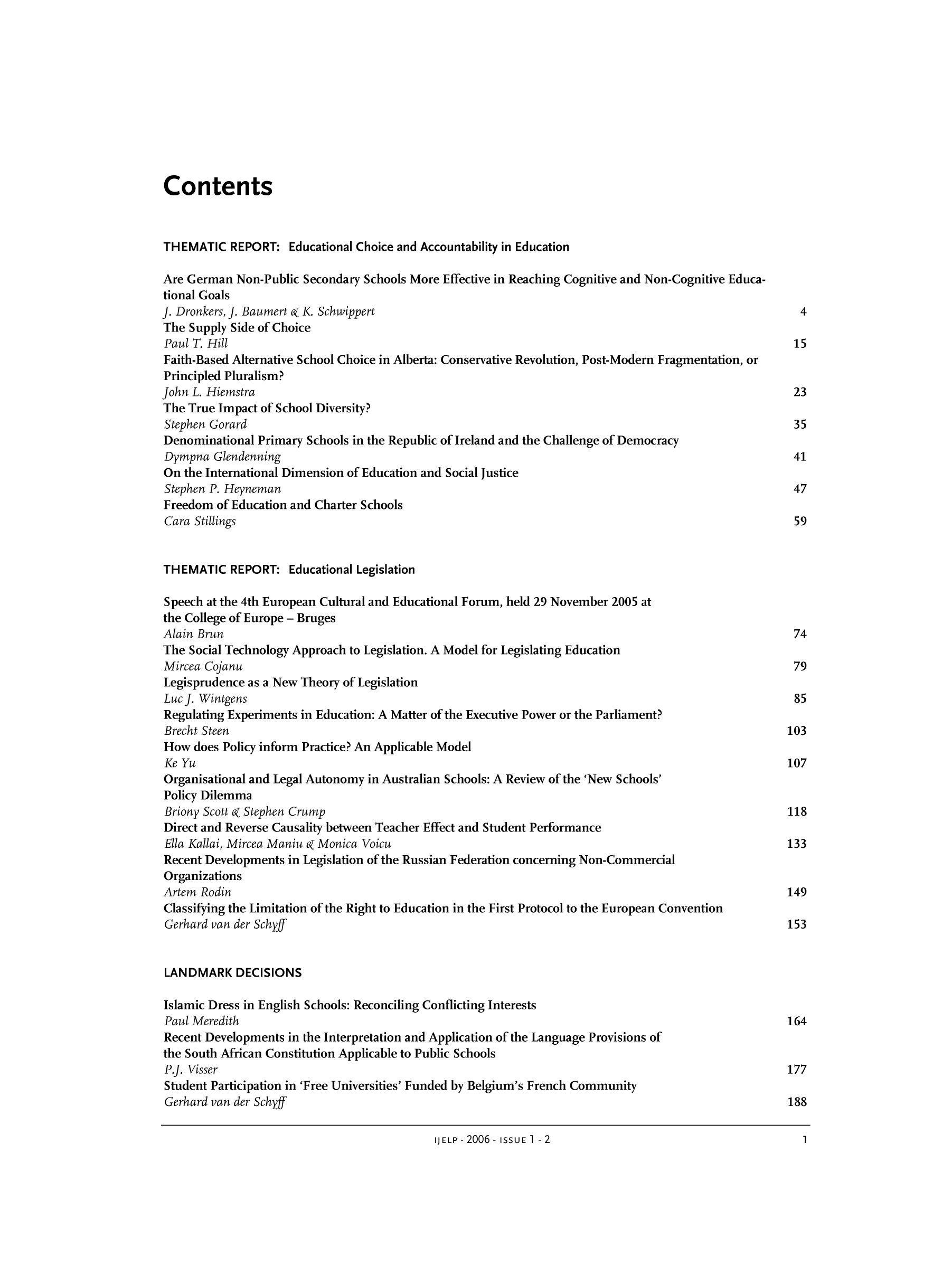 handle is hein.journals/ijelp2 and id is 1 raw text is: ContentsTHEMATIC REPORT: Educational Choice and Accountability in EducationAre German Non-Public Secondary Schools More Effective in Reaching Cognitive and Non-Cognitive Educa-tional GoalsJ. Dronkers, J. Baumert k K. Schwippert                                                          4The Supply Side of ChoicePaul T. Hill                                                                                   15Faith-Based Alternative School Choice in Alberta: Conservative Revolution, Post-Modern Fragmentation, orPrincipled Pluralism?John L. Hiemstra                                                                                23The True Impact of School Diversity?Stephen Gorard                                                                                 35Denominational Primary Schools in the Republic of Ireland and the Challenge of DemocracyDympna Glendenning                                                                             41On the International Dimension of Education and Social JusticeStephen P. Heyneman                                                                            47Freedom of Education and Charter SchoolsCara Stillings                                                                                 59THEMATIC REPORT: Educational LegislationSpeech at the 4th European Cultural and Educational Forum, held 29 November 2005 atthe College of Europe - BrugesAlain Brun                                                                                      74The Social Technology Approach to Legislation. A Model for Legislating EducationMircea Cojanu                                                                                  79Legisprudence as a New Theory of LegislationLucJ. Wintgens                                                                                 85Regulating Experiments in Education: A Matter of the Executive Power or the Parliament?Brecht Steen                                                                                  103How does Policy inform Practice? An Applicable ModelKe Yu                                                                                         107Organisational and Legal Autonomy in Australian Schools: A Review of the 'New Schools'Policy DilemmaBriony Scott k Stephen Crump                                                                  118Direct and Reverse Causality between Teacher Effect and Student PerformanceElla Kallai, Mircea Maniu k Monica Voicu                                                      133Recent Developments in Legislation of the Russian Federation concerning Non-CommercialOrganizationsArtem Rodin                                                                                    149Classifying the Limitation of the Right to Education in the First Protocol to the European ConventionGerhard van der Schyff                                                                        153LANDMARK DECISIONSIslamic Dress in English Schools: Reconciling Conflicting InterestsPaul Meredith                                                                                 164Recent Developments in the Interpretation and Application of the Language Provisions ofthe South African Constitution Applicable to Public SchoolsP.J. Visser                                                                                   177Student Participation in 'Free Universities' Funded by Belgium's French CommunityGerhard van der Sch}'ff                                                                       188IJELP- 2006 -ISSUE 1 - 2                                1