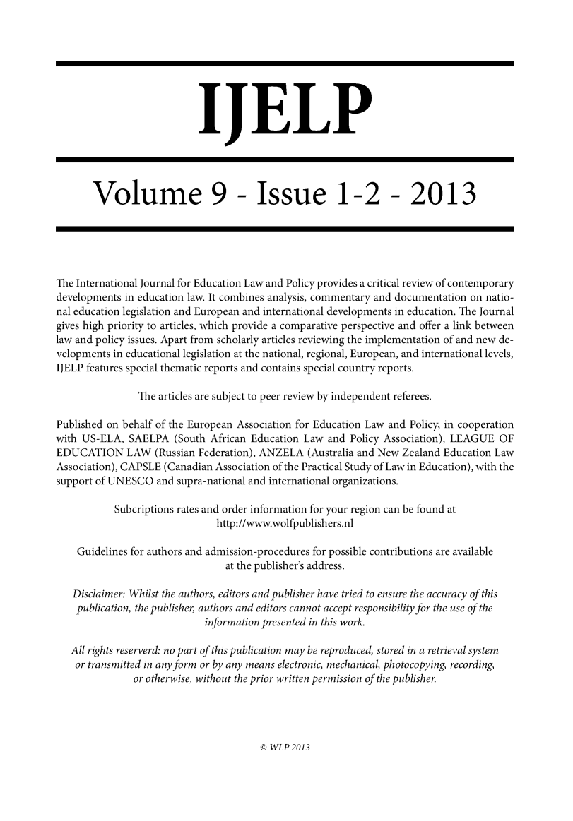 handle is hein.journals/ijelp9 and id is 1 raw text is:                            IJELP       Volume 9 - Issue 1-2 - 2013The International Journal for Education Law and Policy provides a critical review of contemporarydevelopments in education law. It combines analysis, commentary and documentation on natio-nal education legislation and European and international developments in education. The Journalgives high priority to articles, which provide a comparative perspective and offer a link betweenlaw and policy issues. Apart from scholarly articles reviewing the implementation of and new de-velopments in educational legislation at the national, regional, European, and international levels,IJELP features special thematic reports and contains special country reports.                The articles are subject to peer review by independent referees.Published on behalf of the European Association for Education Law and Policy, in cooperationwith US-ELA, SAELPA (South African Education Law and Policy Association), LEAGUE OFEDUCATION LAW (Russian Federation), ANZELA (Australia and New Zealand Education LawAssociation), CAPSLE (Canadian Association of the Practical Study of Law in Education), with thesupport of UNESCO and supra-national and international organizations.           Subcriptions rates and order information for your region can be found at                               http://www.wolfpublishers.nl    Guidelines for authors and admission-procedures for possible contributions are available                                at the publisher's address.   Disclaimer: Whilst the authors, editors and publisher have tried to ensure the accuracy of this   publication, the publisher, authors and editors cannot accept responsibility for the use of the                            information presented in this work.   All rights reserverd: no part of this publication may be reproduced, stored in a retrieval system   or transmitted in any form or by any means electronic, mechanical, photocopying, recording,               or otherwise, without the prior written permission of the publisher.© WLP 2013