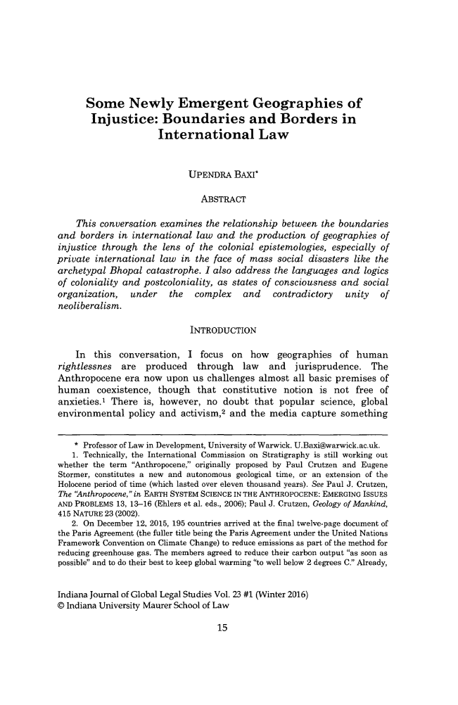 handle is hein.journals/ijgls23 and id is 17 raw text is:       Some Newly Emergent Geographies of      Injustice: Boundaries and Borders in                      International Law                            UPENDRA BAXI*                               ABSTRACT    This conversation examines the relationship between the boundariesand borders in international law and the production of geographies ofinjustice through the lens of the colonial epistemologies, especially ofprivate international law in the face of mass social disasters like thearchetypal Bhopal catastrophe. I also address the languages and logicsof coloniality and postcoloniality, as states of consciousness and socialorganization,   under   the   complex   and    contradictory  unity   ofneoliberalism.                             INTRODUCTION    In this conversation, I focus on how geographies of humanrightlessnes  are  produced   through   law   and  jurisprudence. TheAnthropocene era now upon us challenges almost all basic premises ofhuman coexistence, though that constitutive notion is not free ofanxieties.' There is, however, no doubt that popular science, globalenvironmental policy and activism,2 and the media capture something    * Professor of Law in Development, University of Warwick. U.Baxi@warwick.ac.uk.    1. Technically, the International Commission on Stratigraphy is still working outwhether the term Anthropocene, originally proposed by Paul Crutzen and EugeneStormer, constitutes a new and autonomous geological time, or an extension of theHolocene period of time (which lasted over eleven thousand years). See Paul J. Crutzen,The Anthropocene, in EARTH SYSTEM SCIENCE IN THE ANTHROPOCENE: EMERGING ISSUESAND PROBLEMS 13, 13-16 (Ehlers et al. eds., 2006); Paul J. Crutzen, Geology of Mankind,415 NATURE 23 (2002).   2. On December 12, 2015, 195 countries arrived at the final twelve-page document ofthe Paris Agreement (the fuller title being the Paris Agreement under the United NationsFramework Convention on Climate Change) to reduce emissions as part of the method forreducing greenhouse gas. The members agreed to reduce their carbon output as soon aspossible and to do their best to keep global warming to well below 2 degrees C. Already,Indiana Journal of Global Legal Studies Vol. 23 #1 (Winter 2016)© Indiana University Maurer School of Law