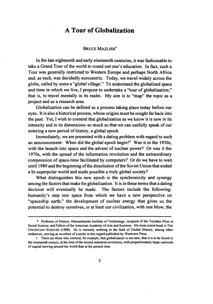 handle is hein.journals/ijgls7 and id is 11 raw text is: A Tour of Globalization
BRUCE MAZLISH*
In the late eighteenth and early nineteenth centuries, it was fashionable to
take a Grand Tour of the world to round out one's education. In fact, such a
Tour was generally restricted to Western Europe and perhaps North Africa
and, as such, was decidedly eurocentric. Today, we travel widely across the
globe, called by some a global village. To understand the globalized space
and time in which we live, I propose to undertake a tour of globalization;
that is, to travel mentally in its realm. My aim is to map the topic as a
project and as a research area.
Globalization can be defined as a process taking place today before our
eyes. It is also a historical process, whose origins must be sought far back into
the past. Yet, I wish to contend that globalization as we know it is new in its
intensity and in its dimensions-so much so that we can usefully speak of our
entering a new period of history, a global epoch.
Immediately, we are presented with a dating problem with regard to such
an announcement: When did the global epoch begin?' Was it in the 1950s,
with the launch into space and the advent of nuclear power? Or was it the
1970s, with the spread of the information revolution and the extraordinary
compression of space-time facilitated by computers? Or do we have to wait
until 1989 and the beginning of the dissolution of the Soviet Union that ended
a bi-superpolar world and made possible a truly global society?
What distinguishes this new epoch is the synchronicity and synergy
among the factors that make for globalization. It is in these terms that a dating
decision will eventually be made, The factors include the following:
humanity's step into space from which we have a new perspective on
spaceship earth; the development of nuclear energy that gives us the
potential to destroy ourselves, or at least our civilization, with one blow; the
* Professor of History, Massachusetts Institute of Technology, recipient of the Toynbee Prize in
Social Science, and Fellow of the American Academy of Arts and Sciences. His most recent book is THE
UNCERTAIN SCIENCES (1998). He is currently working in the field of Global History, among other
endeavors, serving as co-editor of a series in this regard published by Westview Press.
I. There are those who contend, for example, that globalization is not new, that it is to be found in
the nineteenth century, at the time of the second industrial revolution, with proportionately larger amounts
of capital moving around the world than at the present time.


