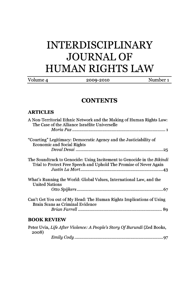 handle is hein.journals/ijhrl4 and id is 1 raw text is: INTERDISCIPLINARYJOURNAL OFHUMAN RIGHTS LAWVolume 4                   2009-2010                    Number 1CONTENTSARTICLESA Non-Territorial Ethnic Network and the Making of Human Rights Law:The Case of the Alliance Israelite UniverselleM oria  Paz  ................................................................................ 1Courting Legitimacy: Democratic Agency and the Justiciability ofEconomic and Social RightsD eval D esai ......................................................................  25The Soundtrack to Genocide: Using Incitement to Genocide in the BikindiTrial to Protect Free Speech and Uphold The Promise of Never AgainJustin  La  M ort .................................................................  43What's Running the World: Global Values, International Law, and theUnited NationsOtto  Spijkers ....................................................................  67Can't Get You out of My Head: The Human Rights Implications of UsingBrain Scans as Criminal EvidenceBrian  Farrell .................................................................... 89BOOK REVIEWPeter Uvin, Life After Violence: A People's Story Of Burundi (Zed Books,2008)Em ily  Cody  ......................................................................  97