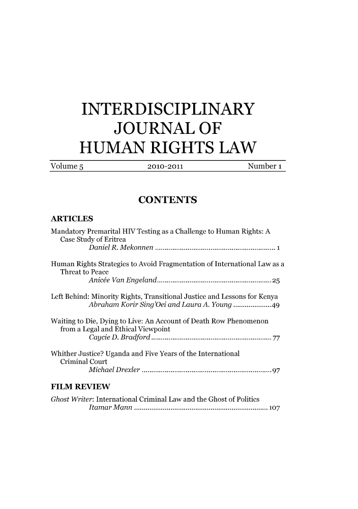 handle is hein.journals/ijhrl5 and id is 1 raw text is: INTERDISCIPLINARYJOURNAL OFHUMAN RIGHTS LAWVolume 5                  2010-2011                   Number 1CONTENTSARTICLESMandatory Premarital HIV Testing as a Challenge to Human Rights: ACase Study of EritreaDaniel R. Mekonnen       ............  ...................1Human Rights Strategies to Avoid Fragmentation of International Law as aThreat to PeaceAnice Van Engeland.       ...........   .................25Left Behind: Minority Rights, Transitional Justice and Lessons for KenyaAbraham Korir Sing'Oei and Laura A. Young ...............49Waiting to Die, Dying to Live: An Account of Death Row Phenomenonfrom a Legal and Ethical ViewpointCaycie D. Bradford       .........     ..................... 77Whither Justice? Uganda and Five Years of the InternationalCriminal CourtMichael Drexler    ........................... ......97FILM REVIEWGhost Writer: International Criminal Law and the Ghost of PoliticsItamar Mann                    ..........................  107