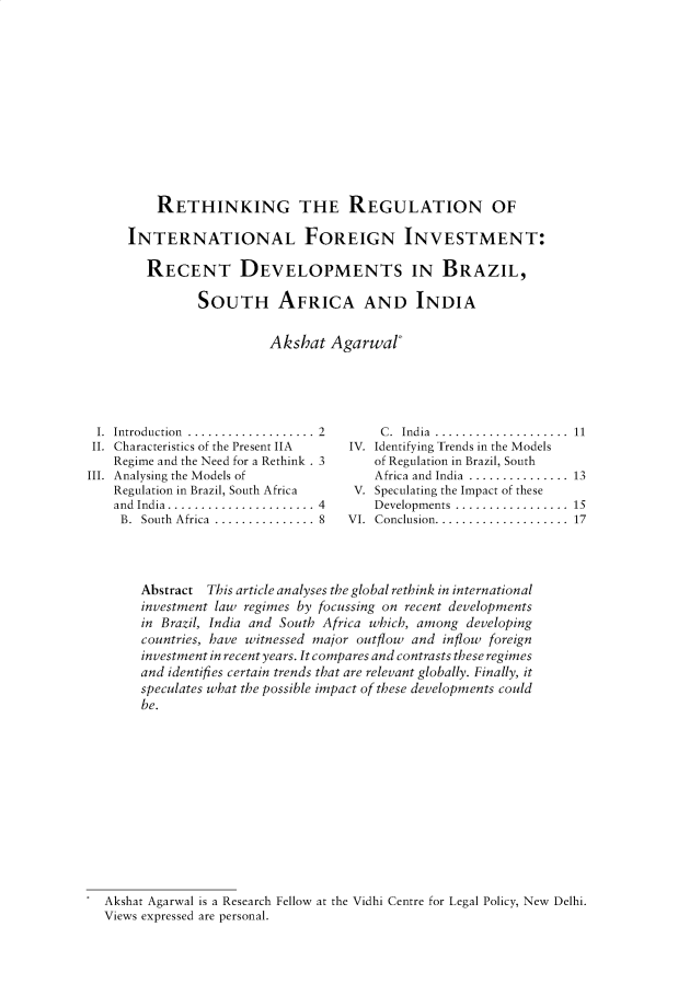handle is hein.journals/ijiel10 and id is 7 raw text is: 













    RETHINKING THE REGULATION OF

INTERNATIONAL FOREIGN INVESTMENT:

   RECENT DEVELOPMENTS IN BRAZIL,

          SOUTH AFRICA AND INDIA


                    Akshat  Agarwar


I.  Introduction ...................
II. Characteristics of the Present IIA
    Regime and the Need for a Rethink . 3
III. Analysing the Models of
    Regulation in Brazil, South Africa
    and India...................... 4
    B.  South Africa  ............... 8


     C. India ....................  11
IV. Identifying Trends in the Models
    of Regulation in Brazil, South
    Africa and India ............... 13
 V. Speculating the Impact of these
    Developments ................. 15
VI. Conclusion .................... 17


Abstract This article analyses the global rethink in international
investment law regimes by focussing on recent developments
in Brazil, India and South Africa which, among developing
countries, have witnessed major outflow and inflow foreign
investment in recent years. It compares and contrasts these regimes
and identifies certain trends that are relevant globally. Finally, it
speculates what the possible impact of these developments could
be.


Akshat Agarwal is a Research Fellow at the Vidhi Centre for Legal Policy, New Delhi.
Views expressed are personal.


