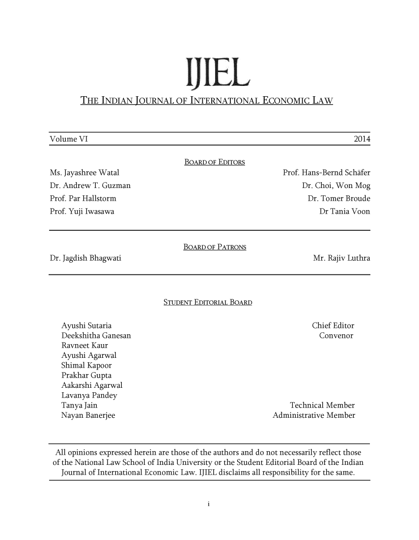 handle is hein.journals/ijiel6 and id is 1 raw text is: 










THE  INDIAN  JOURNAL   OF  INTERNATIONAL ECONOMIC LAW


Volume VI                                                                 2014

                                 BOARD OF EDITORS
Ms. Jayashree Watal                                      Prof. Hans-Bernd Schafer
Dr. Andrew T. Guzman                                          Dr. Choi, Won Mog
Prof. Par Hallstorm                                            Dr. Tomer Broude
Prof. Yuji Iwasawa                                                Dr Tania Voon



                                 BOARD OF PATRONS
Dr. Jagdish Bhagwati                                            Mr. Rajiv Luthra




                            STUDENT EDITORIAL BOARD

   Ayushi Sutaria                                               Chief Editor
   Deekshitha Ganesan                                             Convenor
   Ravneet Kaur
   Ayushi Agarwal
   Shimal Kapoor
   Prakhar Gupta
   Aakarshi Agarwal
   Lavanya Pandey
   Tanya Jain                                              Technical Member
   Nayan Banerjee                                     Administrative Member



 All opinions expressed herein are those of the authors and do not necessarily reflect those
 of the National Law School of India University or the Student Editorial Board of the Indian
   Journal of International Economic Law. IJIEL disclaims all responsibility for the same.


i


