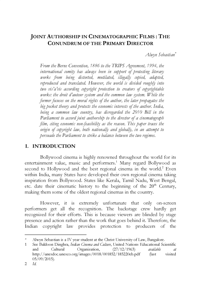 handle is hein.journals/ijipl7 and id is 78 raw text is: 





   JOINT AUTHORSHIP IN CINEMATOGRAPHIC FILMS: THE
            CONUNDRUM OF THE PRIMARY DIRECTOR

                                                            Alwyn Sebastian*

        From the Berne Convention, 1886 to the TRIPS Agreement, 1994, the
        international comity has always been in support of protecting literagy
        wovrks  rom  being distorted, mutilated, illega/y copied, adapted,
        reproduced and translated. However, the world is divided roughy into
        two Vis'a'is according copydght protection to creators of copyrightable
        works: the droit d'auteur sstem and the common law sstem. While the
        JormerJocuses on the moral rights of the author, the later propagates the
        big pocket theogy andprotects the economic interests of the author. India,
        being a common law county, has disregarded the 2010 Bill in the
        Parliament to accord joint authorship to the director of a cnematograph
        film, citing economic non-easibiliy as the reason. This paper traces the
        origin of copyright law, both nationally and globally, in an attempt to
        persuade the Parliament to strike a balance between the two regimes.

I. INTRODUCTION

        Bollywood cinema is highly renowned throughout the world for its
entertainment value, music and performers.! Many regard Bollywood as
second to Hollywood and the best regional cinema in the world.' Even
within India, many States have developed their own regional cinema taking
inspiration from Bollywood. States like Kerala, Tamil Nadu, West Bengal,
etc. date their cinematic history to the beginning of the 20th Century,
making them some of the oldest regional cinemas in the country.

        However, it is     extremely   unfortunate   that  only   on-screen
performers get all the recognition. The backstage         crew   hardly get
recognized for their efforts. This is because viewers are blinded by stage
presence and action rather than the work that goes behind it. Therefore, the
Indian   copyright   law   provides   protection   to  producers    of  the

*   Alwyn Sebastian is a IV year student at the Christ University of Law, Bangalore.
1   See Baldoon Dinghra, Indan Cinema and Culture, United Nations Educational Scientific
    and      Cultural     Organization,     (27/12/1963)      available   at
    http://unesdoc.unesco.org/images/0018/001852/185220eb.pdf (last   visited
    05/09/2015).
2   Id.


