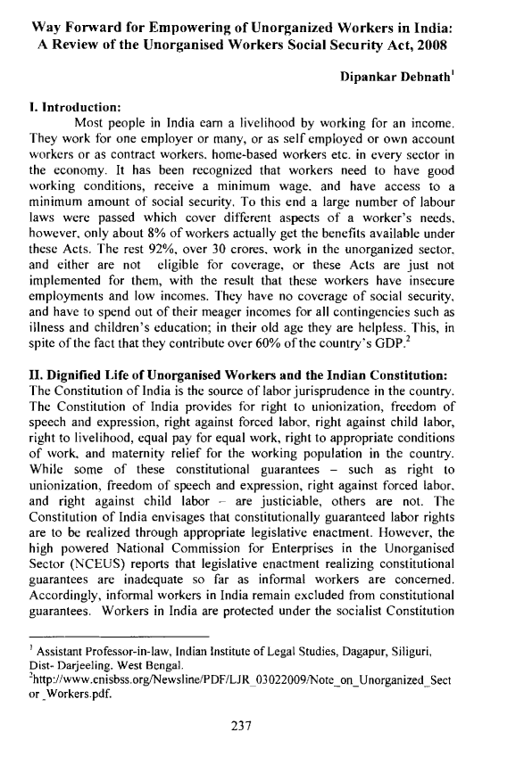 handle is hein.journals/ijlj5 and id is 245 raw text is: Way Forward for Empowering of Unorganized Workers in India:A Review of the Unorganised Workers Social Security Act, 2008                                                    Dipankar Debnath'I. Introduction:        Most people in India earn a livelihood by working for an income.They work for one employer or many, or as self employed or own accountworkers or as contract workers, home-based workers etc. in every sector inthe economy. It has been recognized that workers need to have goodworking conditions, receive a minimum wage, and have access to aminimum amount of social security. To this end a large number of labourlaws were passed which cover different aspects of a worker's needs,however, only about 8% of workers actually get the benefits available underthese Acts. The rest 92%, over 30 crores, work in the unorganized sector,and either are not   eligible for coverage, or these Acts are just notimplemented for them, with the result that these workers have insecureemployments and low incomes. They have no coverage of social security,and have to spend out of their meager incomes for all contingencies such asillness and children's education; in their old age they are helpless. This, inspite of the fact that they contribute over 60% of the country's GDP.II. Dignified Life of Unorganised Workers and the Indian Constitution:The Constitution of India is the source of labor jurisprudence in the country.The Constitution of India provides for right to unionization, freedom ofspeech and expression, right against forced labor, right against child labor,right to livelihood, equal pay for equal work, right to appropriate conditionsof work, and maternity relief for the working population in the country.While some of these constitutional guarantees - such as right tounionization, freedom of speech and expression, right against forced labor,and right against child labor - are justiciable, others are not. TheConstitution of India envisages that constitutionally guaranteed labor rightsare to be realized through appropriate legislative enactment. However, thehigh powered National Commission for Enterprises in the UnorganisedSector (NCEUS) reports that legislative enactment realizing constitutionalguarantees are inadequate so far as informal workers are concerned.Accordingly, informal workers in India remain excluded from constitutionalguarantees. Workers in India are protected under the socialist Constitution' Assistant Professor-in-law, Indian Institute of Legal Studies, Dagapur, Siliguri,Dist- Darjeeling. West Bengal.2http://www.cnisbss.org/Newsline/PDF/LJR03022009/Note-onUnorganizedSector _Workers.pdf.