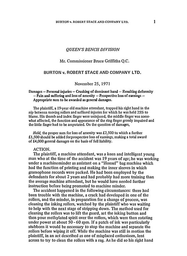handle is hein.journals/ijlm12 and id is 1 raw text is: BURTON v. ROBERT STACE AND COMPANY LTD.QUEEN'S BENCH DIVISIONMr. Commissioner Bruce Griffiths Q.C.BURTON v. ROBERT STACE AND COMPANY LTD.November 25, 1971Damages - Personal injuries - Crushing of dominant hand - Resulting deformity- Pain and suffering and loss of amenity - Prospective loss of earnings -Appropriate sum to be awarded as general damages.The plaintiff, a 19-year old machine attendant, trapped his right hand in thenip between moving rollers and suffered injuries for which he was held 25% toblame. His thumb and index finger were uninjured, the middle finger was some-what affected, the function and appearance of the ring finger grossly impaired andthe little finger had to be amputated. On the question of damages,Held, the proper sum for loss of amenity was £2,500 to which a further£1,500 should be added forprospective loss of earnings, making a total awardof £4,000 general damages on the basis of full liability.ACTION.The plaintiff, a machine attendant, was a keen and intelligent youngman who at the time of the accident was 19 years of age; he was workingunder a machineminder as assistant on a Honsel bag machine whichhad the function of printing and making the inner sleeves in whichgramophone records were packed. He had been employed by thedefendants for about 2 years and had probably had more training thanthe average machine attendant, but he would have needed furtherinstruction before being promoted to machine minder.The accident happened in the following circumstances: there hadbeen trouble with the machine, a crack had developed in one of therollers, and the minder, in preparation for a change of process, wascleaning the inking rollers, watched by the plaintiff who was waitingto help with the next stage of stripping down. The method used forcleaning the rollers was to lift the guard, set the inking button andthen pour methylated spirit over the rollers, which were then rotatingunder power at about 50 - 60 rpm. If a patch of ink was particularlystubborn it would be necessary to stop the machine and separate therollers before wiping it off. While the machine was still in motion theplaintiff, in an act described as one of misplaced enthusiasm, lentacross to try to clean the rollers with a rag. As he did so his right hand1