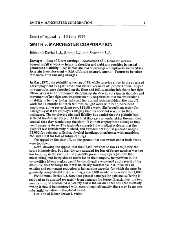 handle is hein.journals/ijlm17 and id is 1 raw text is: SMITH v. MANCHESTER CORPORATIONCourt of Appeal : 10 June 1974SMITH v. MANCHESTER CORPORATIONEdmund Davies L.J., Stamp L.J. and Scarman L.J.Damages - Loss of future earnings - Assessment of - Domestic workerinjured in fall at work - Injury to shoulder and right arm resulting in partialpermanent disability - No immediate loss of earnings - Employers' undertakingto retain in employment - Risk of future unemployment - Factors to be takeninto account in assessing damages.In May, 1971, the plaintiff, a woman of 49, while carrying a tray in the course ofher employment as a part-time domestic worker in an old people's home, slippedon some substance deposited on the floor and fell, sustaining injuries to her rightelbow. As a result of prolonged strapping up she developed a frozen shoulder andmovement of her right arm was permanently impaired so that she was under adisability in her day to day tasks and her normal social activities. She was offwork for 14 months but then returned to light work with her pre-accidentemployers, at her pre-accident pay, £16.50 a week. She brought an action fordamages against her employers alleging that her accident was due to theirnegligence. The employers admitted liability but denied that the plaintiff hadsuffered the damage alleged. At the trial they gave an undertaking through theircounsel that they would keep the plaintiff in their employment as long as theycould properly do so. The trial judge accepted the medical evidence that theplaintiff was considerably disabled, and awarded her £2,300 general damages,£2,000 for pain and suffering, physical handicap, interference with amenities,etc. and £300 for loss of future earnings.On appeal by the plaintiff, on the ground that the awards under both headswere too low,Held, allowing the appeal, that the £2,000 was not so low as to justify thecourt in interfering, but that the sum awarded for loss of future earnings was toolow because, in the event of the plaintiff's present employers (despite theirundertaking) not being able to retain her in their employ, her position in thecompetitive labour market would be considerably weakened as the result of herdisability; that although there was no clearly foreseeable loss, there was anexisting and permanent reduction in her earning capacity for which she must begenuinely compensated and accordingly the £300 would be increased to £1,000.Per Edmund Davies L.J. Now that general damages for pain and suffering isrequired to be assessed separately from damages for future financial loss the twoawards must be considered separately and if the award under one head is clearlywrong it should be interfered with, even though ultimately there may be no verysubstantial variation in the global award.Decision of Kilner-Brown J. varied.1