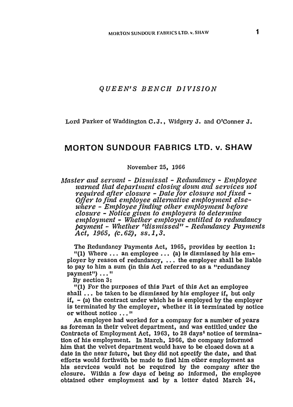 handle is hein.journals/ijlm2 and id is 1 raw text is: MORTON SUNDOUR FABRICS LTD. v. SHAWQUEEN'S BENCH DIVISIONLord Parker of Waddington C.J., Widgery J. and O'Conner J.MORTON SUNDOUR FABRICS LTD. v. SHAWNovember 25, 1966Master and servant - Dismissal - Redundancy - Employeewarned that department closing down and services notrequired after closure - Date for closure not fixed -Offer to find employee alternative employment else-where - Employee finding other employment beforeclosure - Notice given to employers to determineemployment - Whether employee entitled to redundancypayment - Whether dismissed - Redundancy PaymentsAct, 1965, (c.62), ss.1,3.The Redundancy Payments Act, 1965, provides by section 1:(1) Where ... an employee ... (a) is dismissed by his em-ployer by reason of redundancy, ... the employer shall be liableto pay to him a sum (in this Act referred to as a redundancypayment) ... By section 3:(1) For the purposes of this Part of this Act an employeeshall ... be taken to be dismissed by his employer if, but onlyif, - (a) the contract under which he is employed by the employeris terminated by the employer, whether it is terminated by noticeor without notice ... An employee had worked for a company for a number of yearsas foreman in their velvet department, and was entitled under theContracts of Employment Act, 1963, to 28 days' notice of termina-tion of his employment. In March, 1966, the company informedhim that the velvet department would have to be closed down at adate in the near future, but they did not specify the date, and thatefforts would forthwith be made to find him other employment ashis services would not be required by the company after theclosure. Within a few days of being so informed, the employeeobtained other employment and by a letter dated March 24,I