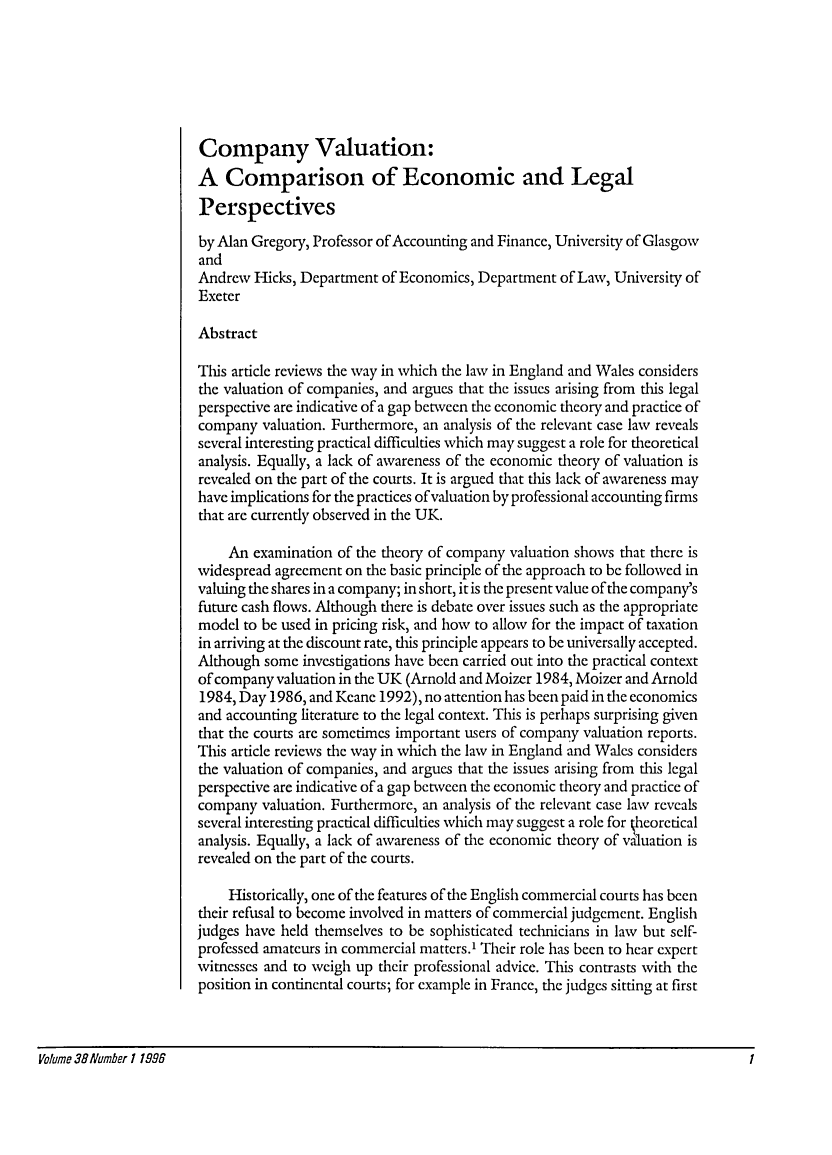 handle is hein.journals/ijlm38 and id is 1 raw text is: Company Valuation:A Comparison of Economic and LegalPerspectivesby Alan Gregory, Professor of Accounting and Finance, University of GlasgowandAndrew Hicks, Department of Economics, Department of Law, University ofExeterAbstractThis article reviews the way in which the law in England and Wales considersthe valuation of companies, and argues that the issues arising from this legalperspective are indicative of a gap between the economic theory and practice ofcompany valuation. Furthermore, an analysis of the relevant case law revealsseveral interesting practical difficulties which may suggest a role for theoreticalanalysis. Equally, a lack of awareness of the economic theory of valuation isrevealed on the part of the courts. It is argued that this lack of awareness mayhave implications for the practices of valuation by professional accounting firmsthat are currently observed in the UK.An examination of the theory of company valuation shows that there iswidespread agreement on the basic principle of the approach to be followed invaluing the shares in a company; in short, it is the present value of the company'sfuture cash flows. Although there is debate over issues such as the appropriatemodel to be used in pricing risk, and how to allow for the impact of taxationin arriving at the discount rate, this principle appears to be universally accepted.Although some investigations have been carried out into the practical contextof company valuation in the UK (Arnold and Moizer 1984, Moizer and Arnold1984, Day 1986, and Keane 1992), no attention has been paid in the economicsand accounting literature to the legal context. This is perhaps surprising giventhat the courts are sometimes important users of company valuation reports.This article reviews the way in which the law in England and Wales considersthe valuation of companies, and argues that the issues arising from this legalperspective are indicative of a gap between the economic theory and practice ofcompany valuation. Furthermore, an analysis of the relevant case law revealsseveral interesting practical difficulties which may suggest a role for kheoreticalanalysis. Equally, a lack of awareness of the economic theory of valuation isrevealed on the part of the courts.Historically, one of the features of the English commercial courts has beentheir refusal to become involved in matters of commercial judgement. Englishjudges have held themselves to be sophisticated technicians in law but self-professed amateurs in commercial matters.' Their role has been to hear expertwitnesses and to weigh up their professional advice. This contrasts with theposition in continental courts; for example in France, the judges sitting at firstVolume 381/umber 1 1998                                                                                                1Volume 38 Number 119961