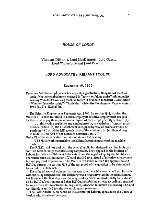 handle is hein.journals/ijlm4 and id is 1 raw text is: LORD ADVOCATE v. RELIANT TOOL Co.HOUSE OF LORDSViscount Dilhorne, Lord MacDermott, Lord Guest,Lord Wilberforce and Lord Pearson.LORD ADVOCATE v. RELIANT TOOL CO.December 19, 1967Revenue - Selective employment tax - Qualifying activities - Designers of machinetools - Whether establishment engaged in activities falling under minimum listheading 332 Metal-working machine tools in Standard Industrial Classification- Whether manufacturing - Activities - Selective Employment Payments Act,1966 (c.32) s 1(2) (a) (i).The Selective Employment Payments Act, 1966, by section 1(1), requires theMinister of Labour to refund to certain employers selective employment tax paidby them and to pay them premiums in respect of their employees. By section 1(2):. . . this section applies to any employment in, or carried out from, an estab-lishment where-(a) the establishment is engaged by way of business wholly orpartly in - (i) activities falling under any of the minimum list headings shownin Orders l1l to XVI of the Standard Classification ...Order VI of the classification contains minimum list heading332 Metal-working machine tools Manufacturing metal-working machinetools...The R.T.Co. did not deal with the general public but designed machine tools on acontract basis for large manufacturing companies. They applied to the Minister ofLabour for their establishment to be entered on the register kept by the Minister asone which came within section 1(2) and entitled to a refund of selective employmenttax and payment of premiums. The Minister of Labour refused the application andR.T.Co. pursuant to section 7(5) of the Act required the question to be determinedby an industrial tribunal.The tribunal were of opinion that the specialised machine tools could not be madewithout being designed; that the designing was a necessary stage in the manufacture,but it was not the first step since drawings and specifications had usually to be drawnup by R.T.Co.'s customers; and that R.T.Co.'s establishment was accordingly engagedby way of business in activities falling under, inter alia, minimum list heading 332, andwas therefore entitled to selective employment premiums.The Lord Advocate, on behalf of the Minister of Labour, appealed to the Court ofSession who dismissed the appeal.1