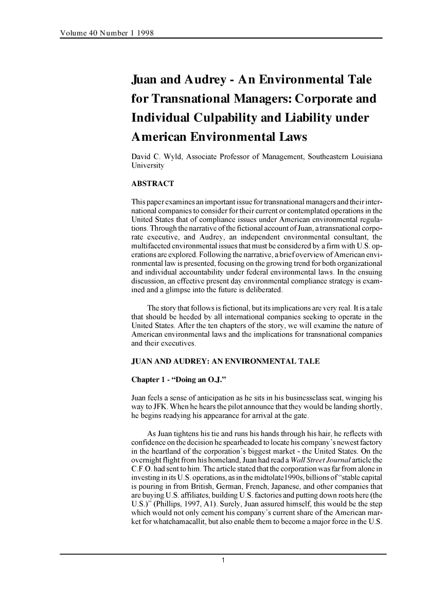 handle is hein.journals/ijlm40 and id is 1 raw text is: Volume 40 Number 1 1998Juan and Audrey - An Environmental Talefor Transnational Managers: Corporate andIndividual Culpability and Liability underAmerican Environmental LawsDavid C. Wyld, Associate Professor of Management, Southeastern LouisianaUniversityABSTRACTThis paper examines an important issue for transnational managers and their inter-national companies to consider for their current or contemplated operations in theUnited States that of compliance issues under American environmental regula-tions. Through the narrative ofthe fictional account of Juan, atransnational corpo-rate executive, and Audrey, an independent environmental consultant, themultifaceted environmental issues that must be considered by a firm with U.S. op-erations are explored. Following the narrative, abrief overview of American envi-ronmental law is presented, focusing on the growing trend for both organizationaland individual accountability under federal environmental laws. In the ensuingdiscussion, an effective present day environmental compliance strategy is exam-ined and a glimpse into the future is deliberated.The story that follows is fictional, but its implications are very real. It is a talethat should be heeded by all international companies seeking to operate in theUnited States. After the ten chapters of the story, we will examine the nature ofAmerican environmental laws and the implications for transnational companiesand their executives.JUAN AND AUDREY: AN ENVIRONMENTAL TALEChapter 1 - Doing an O.J.Juan feels a sense of anticipation as he sits in his businessclass seat, winging hisway to JFK. When he hears the pilot announce that they would be landing shortly,he begins readying his appearance for arrival at the gate.As Juan tightens his tie and runs his hands through his hair, he reflects withconfidence on the decision he spearheaded to locate his company's newest factoryin the heartland of the corporation's biggest market - the United States. On theovernight flight from his homeland, Juan had read a Wall Street Journal article theC.F.O. had sent to him. The article stated that the corporation was far from alone ininvesting in its U.S. operations, as in the midtolate 1990s, billions of stable capitalis pouring in from British, German, French, Japanese, and other companies thatare buying U.S. affiliates, building U.S. factories and putting down roots here (theU.S.) (Phillips, 1997, A1). Surely, Juan assured himself, this would be the stepwhich would not only cement his company's current share of the American mar-ket for whatchamacallit, but also enable them to become a major force in the U.S.1