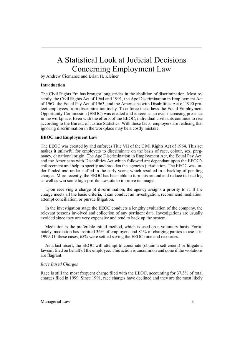 handle is hein.journals/ijlm44 and id is 1 raw text is: A Statistical Look at Judicial DecisionsConcerning Employment Lawby Andrew Cicmanec and Brian H. KleinerIntroductionThe Civil Rights Era has brought long strides in the abolition of discrimination. Most re-cently, the Civil Rights Act of 1964 and 1991, the Age Discrimination in Employment Actof 1967, the Equal Pay Act of 1963, and the Americans with Disabilities Act of 1990 pro-tect employees from discrimination today. To enforce these laws the Equal EmploymentOpportunity Commission (EEOC) was created and is seen as an ever increasing presencein the workplace. Even with the efforts of the EEOC, individual civil suits continue to riseaccording to the Bureau of Justice Statistics. With these facts, employers are realising thatignoring discrimination in the workplace may be a costly mistake.EEOC and Employment LawThe EEOC was created by and enforces Title VII of the Civil Rights Act of 1964. This actmakes it unlawful for employers to discriminate on the basis of race, colour, sex, preg-nancy, or national origin. The Age Discrimination in Employment Act, the Equal Pay Act,and the Americans with Disabilities Act which followed are dependant upon the EEOC'senforcement and help to specify and broaden the agencies jurisdiction. The EEOC was un-der funded and under staffed in the early years, which resulted in a backlog of pendingcharges. More recently, the EEOC has been able to turn this around and reduce its backlogas well as win some high-profile lawsuits to improve its image.Upon receiving a charge of discrimination, the agency assigns a priority to it. If thecharge meets all the basic criteria, it can conduct an investigation, recommend mediation,attempt conciliation, or pursue litigation.In the investigation stage the EEOC conducts a lengthy evaluation of the company, therelevant persons involved and collection of any pertinent data. Investigations are usuallyavoided since they are very expensive and tend to back up the system.Mediation is the preferable initial method, which is used on a voluntary basis. Fortu-nately, mediation has inspired 36% of employers and 81% of charging parties to use it in1999. Of these cases, 65% were settled saving the EEOC time and resources.As a last resort, the EEOC will attempt to conciliate (obtain a settlement) or litigate alawsuit filed on behalf of the employee. This action is uncommon and done if the violationsare flagrant.Race Based ChargesRace is still the most frequent charge filed with the EEOC, accounting for 37.3% of totalcharges filed in 1999. Since 1991, race charges have declined and they are the most likelyManagerial Law3
