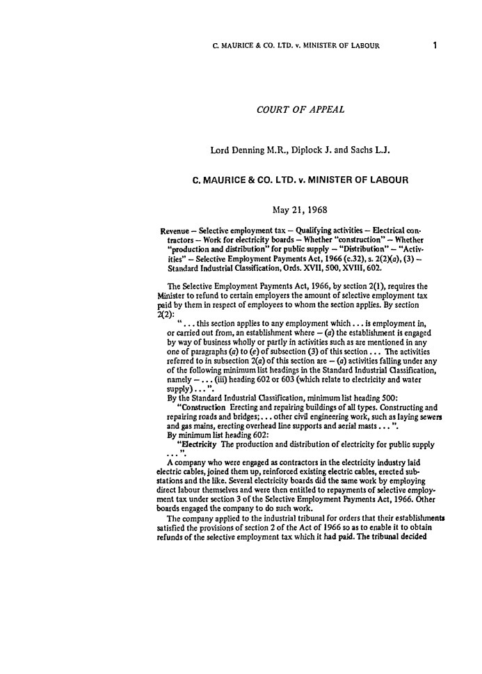 handle is hein.journals/ijlm5 and id is 1 raw text is: C. MAURICE & CO. LTD. v. MINISTER OF LABOURCOURT OF APPEALLord Denning M.R., Diplock J. and Sachs L.J.C. MAURICE & CO. LTD. v. MINISTER OF LABOURMay 21, 1968Revenue - Selective employment tax - Qualifying activities - Electrical con-tractors - Work for electricity boards - Whether construction - Whetherproduction and distribution for public supply - Distribution - Activ.ities - Selective Employment Payments Act, 1966 (c.32), s. 2(2Xa), (3) -Standard Industrial Classification, Ords. XVII, 500, XVIII, 602.The Selective Employment Payments Act, 1966, by section 2(1), requires theMinister to refund to certain employers the amount of selective employment taxpaid by them in respect of employees to whom the section applies. By section2(2):. .. this section applies to any employment which . .. is employment in,or carried out from, an establishment where - (a) the establishment is engagedby way of business wholly or partly in activities such as are mentioned in anyone of paragraphs (a) to (e) of subsection (3) of this section ... The activitiesreferred to in subsection 2(a) of this section are - (a) activities falling under anyof the following minimum list headings in the Standard Industrial Classification,namely - ... (iii) heading 602 or 603 (which relate to electricity and watersupply)... By the Standard Industrial Classification, minimum list heading 500:Construction Erecting and repairing buildings of all types. Constructing andrepairing roads and bridges;... other civil engineering work, such as laying sewersand gas mains, erecting overhead line supports and aerial masts ....By minimum list heading 602:Electricity The production and distribution of electricity for public supplyA company who were engaged as contractors in the electricity industry laidelectric cables, joined them up, reinforced existing electric cables, erected sub-stations and the like. Several electricity boards did the same work by employingdirect labour themselves and were then entitled to repayments of selective employ-ment tax under section 3 of the Selective Employment Payments Act, 1966. Otherboards engaged the company to do such work.The company applied to the industrial tribunal for orders that their establishmentssatisfied the provisions of section 2 of the Act of 1966 so as to enable it to obtainrefunds of the selective employment tax which it had paid. The tribunal decided1