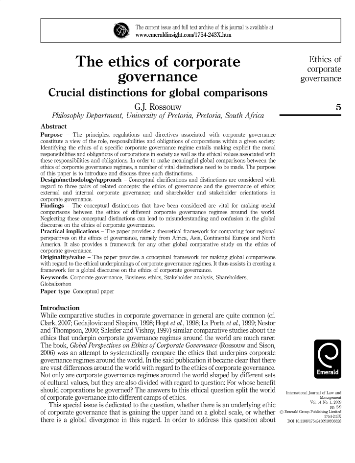 handle is hein.journals/ijlm51 and id is 1 raw text is: The current issue and full text archive of this journal is available at www.emeraldinsight.com/1754-243X.htmThe ethics of corporategovernanceCrucial distinctions for global comparisonsG.j. RossouwPhilosophy Department, University of Pretoria, Pretoria, South AfricaAbstractPurpose - The principles, regulations and directives associated with corporate governanceconstitute a view of the role, responsibilities and obligations of corporations within a given society.Identifying the ethics of a specific corporate governance regime entails making explicit the moralresponsibilities and obligations of corporations in society as well as the ethical values associated withthese responsibilities and obligations. In order to make meaningful global comparisons between theethics of corporate governance regimes, a number of vital distinctions need to be made. The purposeof this paper is to introduce and discuss three such distinctions.Design/methodology/approach - Conceptual clarifications and distinctions are considered withregard to three pairs of related concepts: the ethics of governance and the governance of ethics;external and internal corporate governance; and shareholder and stakeholder orientations incorporate governance.Findings - The conceptual distinctions that have been considered are vital for making usefulcomparisons between the ethics of different corporate governance regimes around the world.Neglecting these conceptual distinctions can lead to misunderstanding and confusion in the globaldiscourse on the ethics of corporate governance.Practical implications - The paper provides a theoretical framework for comparing four regionalperspectives on the ethics of governance, namely from Africa, Asia, Continental Europe and NorthAmerica. It also provides a framework for any other global comparative study on the ethics ofcorporate governance.Originality/value - The paper provides a conceptual framework for making global comparisonswith regard to the ethical underpinnings of corporate governance regimes. It thus assists in creating aframework for a global discourse on the ethics of corporate governance.Keywords Corporate governance, Business ethics, Stakeholder analysis, Shareholders,GlobalizationPaper type Conceptual paperIntroductionWhile comparative studies in corporate governance in general are quite common (cf.Clark, 2007; Gedajlovic and Shapiro, 1998; Hopt et al., 1998; La Porta et al., 1999; Nestorand Thompson, 2000; Shleifer and Vishny, 1997) similar comparative studies about theethics that underpin corporate governance regimes around the world are much rarer.The book, Global Perspectives on Ethics of Corporate Governance (Rossouw and Sison,2006) was an attempt to systematically compare the ethics that underpins corporategovernance regimes around the world. In the said publication it became clear that thereare vast differences around the world with regard to the ethics of corporate governance.Not only are corporate governance regimes around the world shaped by different setsof cultural values, but they are also divided with regard to question: For whose benefitshould corporations be governed? The answers to this ethical question split the worldof corporate governance into different camps of ethics.This special issue is dedicated to the question, whether there is an underlying ethicof corporate governance that is gaining the upper hand on a global scale, or whetherthere is a global divergence in this regard. In order to address this question aboutEthics ofcorporategovernance5International Journal of Law andManagementVol. 51 No. 1, 2009pp. 5-9© Emerald Group Publishing Limited1754-243XDOI 10.1108/17542430910936628