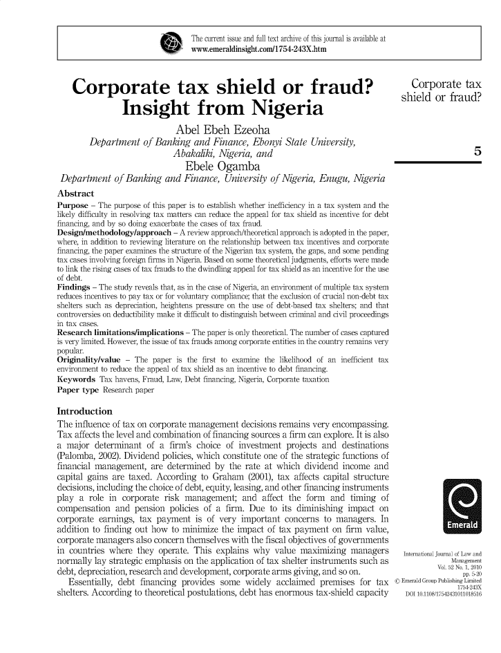 handle is hein.journals/ijlm52 and id is 1 raw text is: The current issue and full text archive of this journal is available atwww.emeraldinsight.com/1754-243X.htmCorporate tax shield or fraud?Insight from NigeriaAbel Ebeh EzeohaDepartment of Banking and Finance, Ebonyi State University,Abakaliki, Nigeria, andEbele OgambaDepartment of Banking and Finance, University of Nigeria, Enugu, NigeriaAbstractPurpose - The purpose of this paper is to establish whether inefficiency in a tax system and thelikely difficulty in resolving tax matters can reduce the appeal for tax shield as incentive for debtfinancing, and by so doing exacerbate the cases of tax fraud.Design/methodology/approach - A review approach/theoretical approach is adopted in the paper,where, in addition to reviewing literature on the relationship between tax incentives and corporatefinancing, the paper examines the structure of the Nigerian tax system, the gaps, and some pendingtax cases involving foreign firms in Nigeria. Based on some theoretical judgments, efforts were madeto link the rising cases of tax frauds to the dwindling appeal for tax shield as an incentive for the useof debt.Findings - The study reveals that, as in the case of Nigeria, an environment of multiple tax systemreduces incentives to pay tax or for voluntary compliance; that the exclusion of crucial non-debt taxshelters such as depreciation, heightens pressure on the use of debt-based tax shelters; and thatcontroversies on deductibility make it difficult to distinguish between criminal and civil proceedingsin tax cases.Research limitations/implications - The paper is only theoretical. The number of cases capturedis very limited. However, the issue of tax frauds among corporate entities in the country remains verypopular.Originality/value - The paper is the first to examine the likelihood of an inefficient taxenvironment to reduce the appeal of tax shield as an incentive to debt financing.Keywords Tax havens, Fraud, Law, Debt financing, Nigeria, Corporate taxationPaper type Research paperIntroductionThe influence of tax on corporate management decisions remains very encompassing.Tax affects the level and combination of financing sources a firm can explore. It is alsoa major determinant of a firm's choice of investment projects and destinations(Palomba, 2002). Dividend policies, which constitute one of the strategic functions offinancial management, are determined by the rate at which dividend income andcapital gains are taxed. According to Graham (2001), tax affects capital structuredecisions, including the choice of debt, equity, leasing, and other financing instrumentsplay a role in corporate risk management; and affect the form and timing ofcompensation and pension policies of a firm. Due to its diminishing impact oncorporate earnings, tax payment is of very important concerns to managers. Inaddition to finding out how to minimize the impact of tax payment on firm value,corporate managers also concern themselves with the fiscal objectives of governmentsin countries where they operate. This explains why value maximizing managersnormally lay strategic emphasis on the application of tax shelter instruments such asdebt, depreciation, research and development, corporate arms giving, and so on.Essentially, debt financing provides some widely acclaimed premises for taxshelters. According to theoretical postulations, debt has enormous tax-shield capacityCorporate taxshield or fraud?5International Journal of Law andManagementVol. 52 No. 1, 2010pp. 5-20© Emerald Group Publishing Limited1754-243XDOI 10.1108/17542431011018516