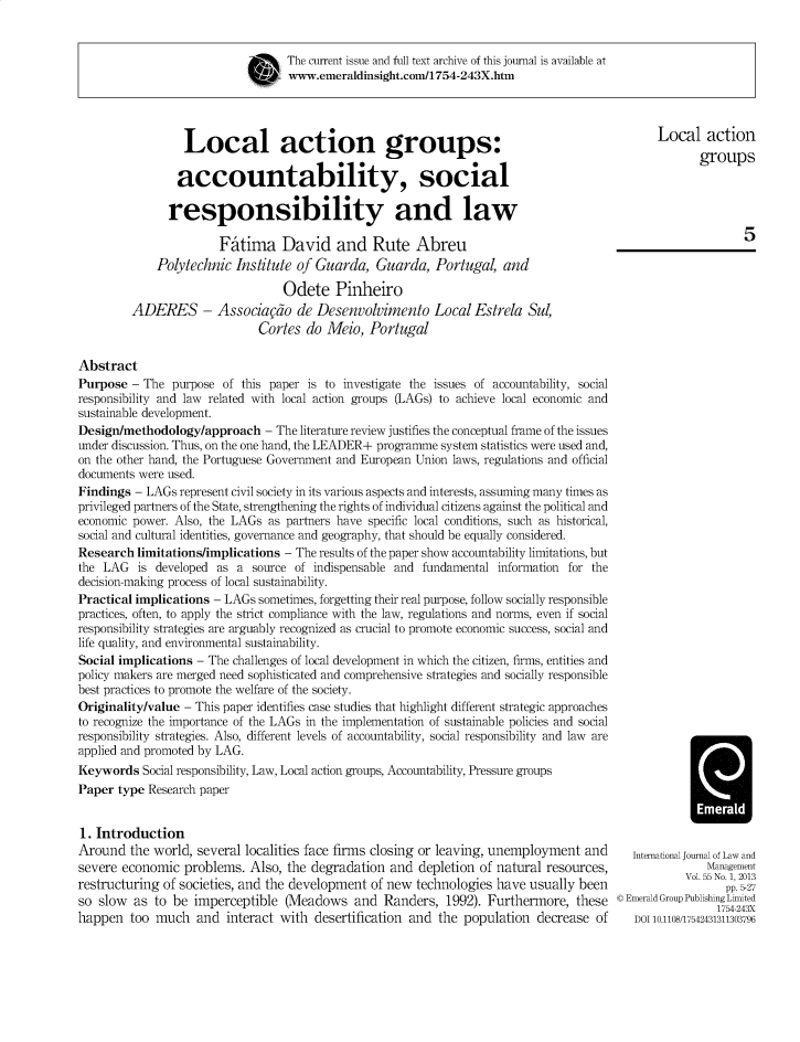 handle is hein.journals/ijlm55 and id is 1 raw text is: The current issue and full text archive of this journal is available atwww.emeraldinsight.com/1754-243X.htmLocal action groups:accountability, socialresponsibility and lawFitima David and Rute AbreuPolytechnic Institute of Guarda, Guarda, Portugal, andOdete PinheiroADERES - Associagdo de Desenvolvimento Local Estrela Sul,Cortes do Meio, PortugalLocal actiongroups5AbstractPurpose - The purpose of this paper is to investigate the issues of accountability, socialresponsibility and law related with local action groups (LAGs) to achieve local economic andsustainable development.Design/methodology/approach - The literature review justifies the conceptual frame of the issuesunder discussion. Thus, on the one hand, the LEADER+ programme system statistics were used and,on the other hand, the Portuguese Government and European Union laws, regulations and officialdocuments were used.Findings - LAGs represent civil society in its various aspects and interests, assuming many times asprivileged partners of the State, strengthening the rights of individual citizens against the political andeconomic power. Also, the LAGs as partners have specific local conditions, such as historical,social and cultural identities, governance and geography, that should be equally considered.Research limitations/implications - The results of the paper show accountability limitations, butthe LAG is developed as a source of indispensable and fundamental information for thedecision-making process of local sustainability.Practical implications - LAGs sometimes, forgetting their real purpose, follow socially responsiblepractices, often, to apply the strict compliance with the law, regulations and norms, even if socialresponsibility strategies are arguably recognized as crucial to promote economic success, social andlife quality, and environmental sustainability.Social implications - The challenges of local development in which the citizen, firms, entities andpolicy makers are merged need sophisticated and comprehensive strategies and socially responsiblebest practices to promote the welfare of the society.Originality/value - This paper identifies case studies that highlight different strategic approachesto recognize the importance of the LAGs in the implementation of sustainable policies and socialresponsibility strategies. Also, different levels of accountability, social responsibility and law areapplied and promoted by LAG.Keywords Social responsibility, Law, Local action groups, Accountability, Pressure groupsPaper type Research paper1. IntroductionAround the world, several localities face firms closing or leaving, unemployment andsevere economic problems. Also, the degradation and depletion of natural resources,restructuring of societies, and the development of new technologies have usually beenso slow  as to be imperceptible (Meadows and Randers, 1992). Furthermore, thesehappen too much and interact with desertification and the population decrease ofHInternational Journal of Law andManagementVol. 55 No. 1, 2013pp. 5-27© Emerald Group Publishing Limited1754-243XDOI 10.1105/17542431311303796