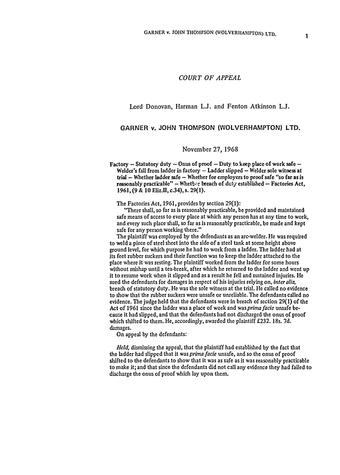 handle is hein.journals/ijlm6 and id is 1 raw text is: GARNER v. JOHN THOMPSON (WOLVERHAMPTON) LTD.1COURT OF APPEALLord Donovan, Harman LJ. and Fenton Atkinson L.J.GARNER v. JOHN THOMPSON (WOLVERHAMPTON) LTD.November 27, 1968Factory - Statutory duty - Onus of proof - Duty to keep place of work safe -Welder's fall from ladder in factory - Ladder slipped - Welder sole witness attrial - Whether ladder safe - Whether for employers to proof safe so far as isreasonably practicable - Whetb: breach of dury established - Factories Act,1961, (9 & 10 Eliz.II, c.34), s. 29(1).The Factories Act, 1961, provides by section 29(1):There shall, so far as is reasonably practicable, be provided and maintainedsafe means of access to every place at which any person has at any time to work,and every such place shall, so far as is reasonably practicable, be made and keptsafe for any person working there.The plaintiff was employed by the defendants as an arc-welder. He was requiredto weld a piece of steel sheet into the side of a steel tank at some height aboveground level, for which purpose he had to work from a ladder. The ladder had atits feet rubber suckers and their function was to keep the ladder attached to theplace where it was resting. The plaintiff worked from the ladder for some hourswithout mishap until a tea-break, after which he returned to the ladder and went upit to resume work when it slipped and as a result he fell and sustained injuries. Hesued the defendants for damages in respect of his injuries relying on, inter alia,breach of statutory duty. He was the sole witness at the trial. He called no evidenceto show that the rubber suckers were unsafe or unreliable. The defendants called noevidence. The judge held that the defendants were in breach of section 29(1) of theAct of 1961 since the ladder was a place of work and was prima facie unsafe be-cause it had slipped, and that the defendants had not discharged the onus of proofwhich shifted to them. He, accordingly, awarded the plaintiff £232. 18s. 7d.damages.On appeal by the defendants:Held, dismissing the appeal, that the plaintiff had established by the fact thatthe ladder had slipped that it was prima facie unsafe, and so the onus of proofshifted to the defendants to show that it was as safe as it was reasonably practicableto make it; and that since the defendants did not call any evidence they had failed todischarge the onus of proof which lay upon them.