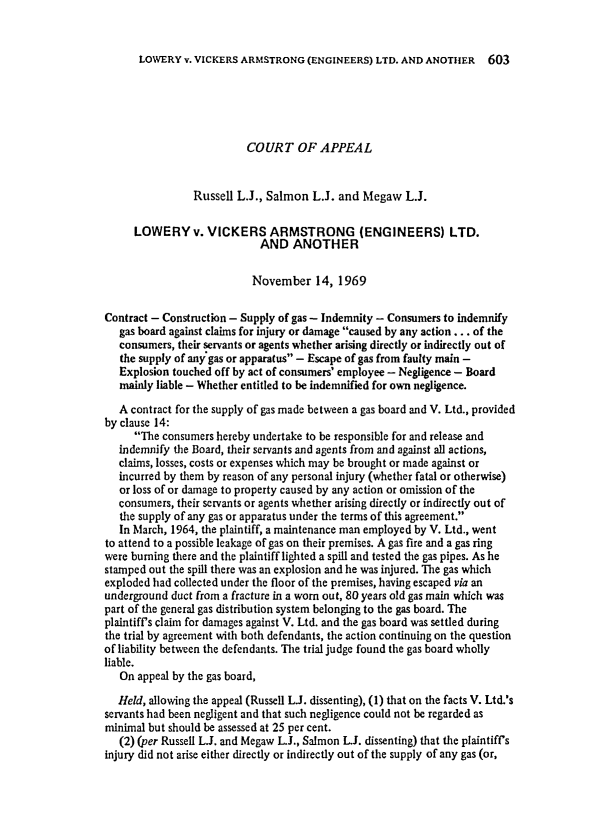 handle is hein.journals/ijlm8 and id is 1 raw text is: LOWERY v. VICKERS ARMSTRONG (ENGINEERS) LTD. AND ANOTHER 603COURT OF APPEALRussell L.J., Salmon L.J. and Megaw L.J.LOWERY v. VICKERS ARMSTRONG (ENGINEERS) LTD.AND ANOTHERNovember 14, 1969Contract - Construction - Supply of gas - Indemnity - Consumers to indemnifygas board against claims for injury or damage caused by any action . .. of theconsumers, their servants or agents whether arising directly or indirectly out ofthe supply of any gas or apparatus - Escape of gas from faulty main -Explosion touched off by act of consumers' employee - Negligence - Boardmainly liable - Whether entitled to be indemnified for own negligence.A contract for the supply of gas made between a gas board and V. Ltd., providedby clause 14:The consumers hereby undertake to be responsible for and release andindemnify the Board, their servants and agents from and against all actions,claims, losses, costs or expenses which may be brought or made against orincurred by them by reason of any personal injury (whether fatal or otherwise)or loss of or damage to property caused by any action or omission of theconsumers, their servants or agents whether arising directly or indirectly out ofthe supply of any gas or apparatus under the terms of this agreement.In March, 1964, the plaintiff, a maintenance man employed by V. Ltd., wentto attend to a possible leakage of gas on their premises. A gas fire and a gas ringwere buming there and the plaintiff lighted a spill and tested the gas pipes. As hestamped out the spill there was an explosion and he was injured. The gas whichexploded had collected under the floor of the premises, having escaped via anunderground duct from a fracture in a worn out, 80 years old gas main which waspart of the general gas distribution system belonging to the gas board. Theplaintiff's claim for damages against V. Ltd. and the gas board was settled duringthe trial by agreement with both defendants, the action continuing on the questionof liability between the defendants. The trial judge found the gas board whollyliable.On appeal by the gas board,Held, allowing the appeal (Russell LJ. dissenting), (1) that on the facts V. Ltd.'sservants had been negligent and that such negligence could not be regarded asminimal but should be assessed at 25 per cent.(2) (per Russell LJ. and Megaw L.J., Salmon LJ. dissenting) that the plaintiff'sinjury did not arise either directly or indirectly out of the supply of any gas (or,