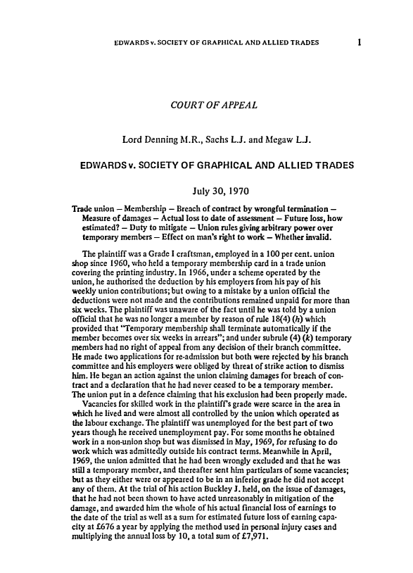 handle is hein.journals/ijlm9 and id is 1 raw text is: EDWARDS v. SOCIETY OF GRAPHICAL AND ALLIED TRADESCOUR T OF APPEALLord Denning M.R., Sachs L.J. and Megaw L.J.EDWARDS v. SOCIETY OF GRAPHICAL AND ALLIED TRADESJuly 30, 1970Trade union - Membership - Breach of contract by wrongful termination -Measure of damages - Actual loss to date of assessment - Future loss, howestimated? - Duty to mitigate - Union rules giving arbitrary power overtemporary members - Effect on man's right to work - Whether invalid.The plaintiff was a Grade I craftsman, employed in a 100 per cent. unionshop since 1960, who held a temporary membership card in a trade unioncovering the printing industry. In 1966, under a scheme operated by theunion, he authorised the deduction by his employers from his pay of hisweekly union contributions; but owing to a mistake by a union official thedeductions were not made and the contributions remained unpaid for more thansix weeks. The plaintiff was unaware of the fact until he was told by a unionofficial that he was no longer a member by reason of rule 18(4) (h) whichprovided that Temporary membership shall terminate automatically if themember becomes over six weeks in arrears; and under subrule (4) (k) temporarymembers had no right of appeal from any decision of their branch committee.He made two applications for re-admission but both were rejected by his branchcommittee and his employers were obliged by threat of strike action to dismisshim. He began an action against the union claiming damages for breach of con-tract and a declaration that he had never ceased to be a temporary member.The union put in a defence claiming that his exclusion had been properly made.Vacancies for skilled work in the plaintiff's grade were scarce in the area inwhich he lived and were almost all controlled by the union which operated asthe labour exchange. The plaintiff was unemployed for the best part of twoyears though he received unemployment pay. For some months he obtainedwork in a non-union shop but was dismissed in May, 1969, for refusing to dowork which was admittedly outside his contract terms. Meanwhile in April,1969, the union admitted that he had been wrongly excluded and that he wasstill a temporary member, and thereafter sent him particulars of some vacancies;but as they either were or appeared to be in an inferior grade he did not acceptany of them. At the trial of his action Buckley J. held, on the issue of damages,that he had not been shown to have acted unreasonably in mitigation of thedamage, and awarded him the whole of his actual financial loss of earnings tothe date of the trial as well as a sum for estimated future loss of earning capa-city at £676 a year by applying the method used in personal injury cases andmultiplying the annual loss by 10, a total sum of £7,971.I